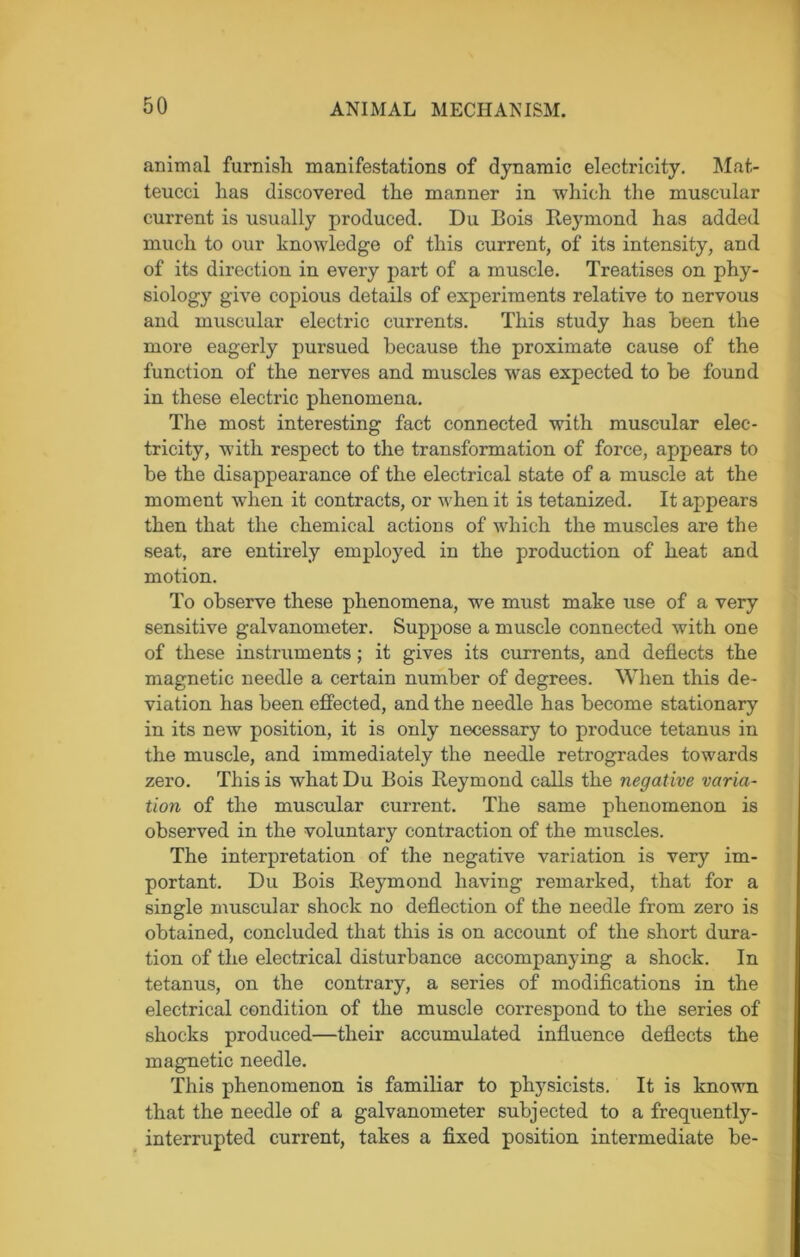 animal furnish manifestations of dynamic electricity. Mat- teucci lias discovered the manner in which the muscular current is usually produced. Du Bois Reymond has added much to our knowledge of this current, of its intensity, and of its direction in every part of a muscle. Treatises on phy- siology give copious details of experiments relative to nervous and muscular electric currents. This study has been the more eagerly pursued because the proximate cause of the function of the nerves and muscles was expected to be found in these electric phenomena. The most interesting fact connected with muscular elec- tricity, with respect to the transformation of force, appears to be the disappearance of the electrical state of a muscle at the moment when it contracts, or when it is tetanized. It appears then that the chemical actions of which the muscles are the seat, are entirely employed in the production of heat and motion. To observe these phenomena, we must make use of a very sensitive galvanometer. Suppose a muscle connected with one of these instruments; it gives its currents, and deflects the magnetic needle a certain number of degrees. When this de- viation has been effected, and the needle has become stationary in its new position, it is only necessary to produce tetanus in the muscle, and immediately the needle retrogrades towards zero. This is what Du Bois Reymond calls the negative varia- tion of the muscular current. The same phenomenon is observed in the voluntary contraction of the muscles. The interpretation of the negative variation is very im- portant. Du Bois Reymond having remarked, that for a single muscular shock no deflection of the needle from zero is obtained, concluded that this is on account of the short dura- tion of the electrical disturbance accompanying a shock. In tetanus, on the contrary, a series of modifications in the electrical condition of the muscle correspond to the series of shocks produced—their accumulated influence deflects the magnetic needle. This phenomenon is familiar to physicists. It is known that the needle of a galvanometer subjected to a frequently- interrupted current, takes a fixed position intermediate be-