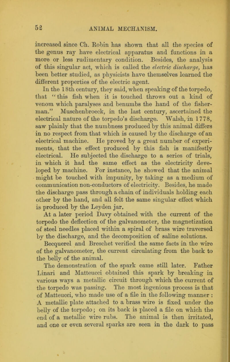 increased since Cli. Robin has shown that all the species of the genus ray have electrical apparatus and functions in a more or less rudimentary condition. Besides, the analysis of this singular act, which is called the electric discharge, has been better studied, as physicists have themselves learned the different properties of the electric agent. In the 18th century, they said, when speaking of the torpedo, that “ this fish when it is touched throws out a kind of venom which paralyses and benumbs the hand of the fisher- man.” Muschenbroeclc, in the last century, ascertained the electrical nature of the torpedo’s discharge. Walsh, in 1778, saw plainly that the numbness produced by this animal differs in no respect from that which is caused by the discharge of an electrical machine. He proved by a great number of experi- ments, that the effect produced by this fish is manifestly electrical. He subjected the discharge to a series of trials, in which it had the same effect as the electricity deve- loped by machine. For instance, he showed that the animal might be touched with impunity, by taking as a medium of communication non-conductors of electricity. Besides, he made the discharge pass through a chain of individuals holding each other by the hand, and all felt the same singular effect which is produced by the Leyden jar. At a later period Davy obtained with the current of the torpedo the deflection of the galvanometer, the magnetization of steel needles placed within a spiral of brass wire traversed by the discharge, and the decomposition of saline solutions. Becquerel and Breschet verified the same facts in the wire of the galvanometer, the current circulating from the back to the belly of the animal. The demonstration of the spark came still later. Father Linari and Matteucci obtained this spark by breaking in various ways a metallic circuit through which the current of the torpedo was passing. The most ingenious process is that of Matteucci, who made use of a file in the following manner : A metallic plate attached to a brass wire is fixed under the belly of the torpedo; on its back is placed a file on which the end of a metallic wire rubs. The animal is then irritated, and one or even several sparks are seen in the dark to pass