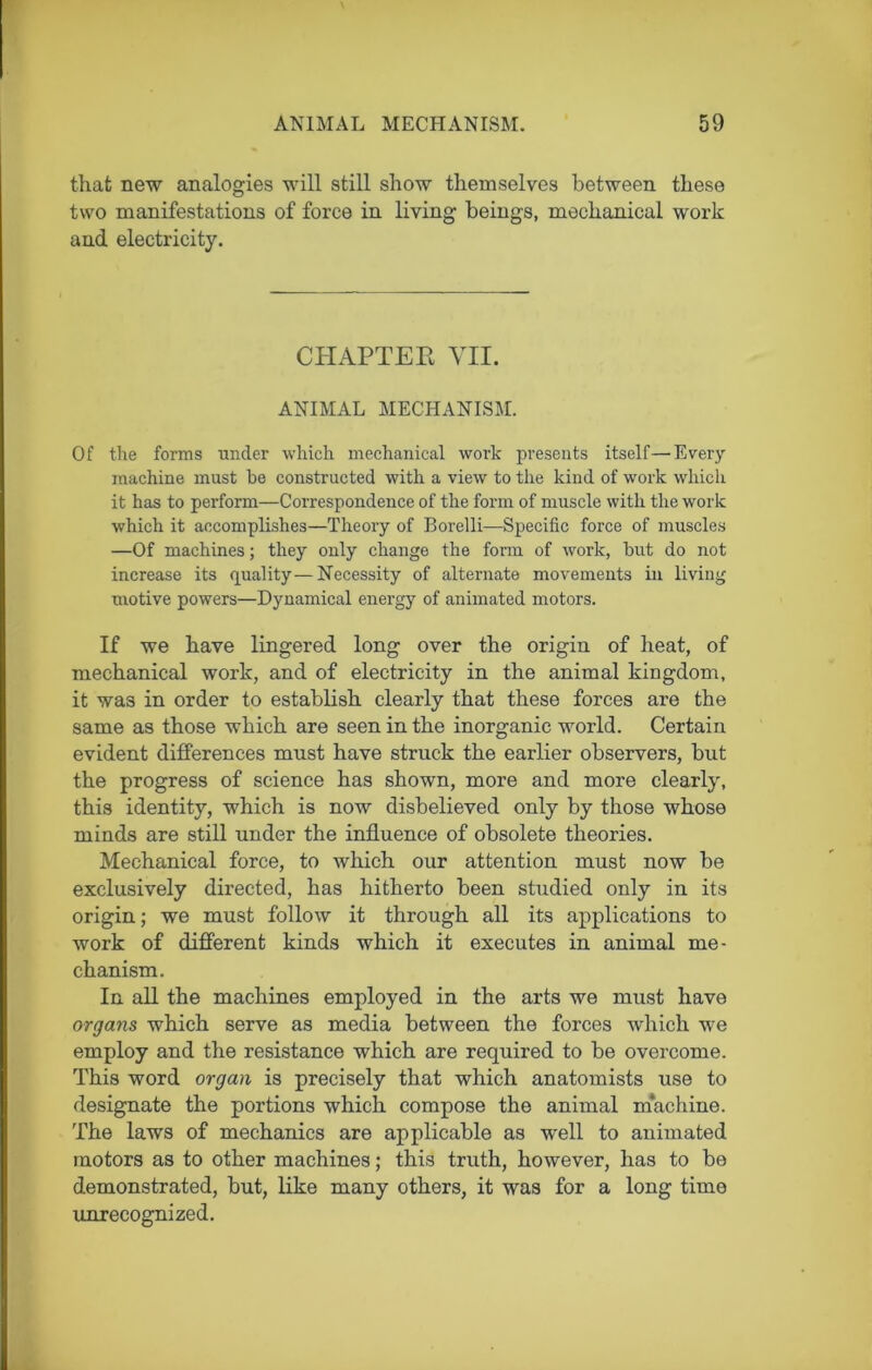 that new analogies will still show themselves between these two manifestations of force in living beings, mechanical work and electricity. CHAPTER VII. ANIMAL MECHANISM. Of the forms under which mechanical work presents itself—Every machine must he constructed with a view to the kind of work which it has to perform—Correspondence of the form of muscle with the work which it accomplishes—Theory of Borelli—Specific force of muscles —Of machines; they only change the form of work, hut do not increase its quality—Necessity of alternate movements in living motive powers—Dynamical energy of animated motors. If we have lingered long over the origin of heat, of mechanical work, and of electricity in the animal kingdom, it was in order to establish clearly that these forces are the same as those which are seen in the inorganic world. Certain evident differences must have struck the earlier observers, but the progress of science has shown, more and more clearly, this identity, which is now disbelieved only by those whose minds are still under the influence of obsolete theories. Mechanical force, to which our attention must now be exclusively directed, has hitherto been studied only in its origin; we must follow it through all its applications to work of different kinds which it executes in animal me- chanism. In all the machines employed in the arts we must have organs which serve as media between the forces which we employ and the resistance which are required to be overcome. This word organ is precisely that which anatomists use to designate the portions which compose the animal machine. The laws of mechanics are applicable as well to animated motors as to other machines; this truth, however, has to be demonstrated, but, like many others, it was for a long time unrecognized.