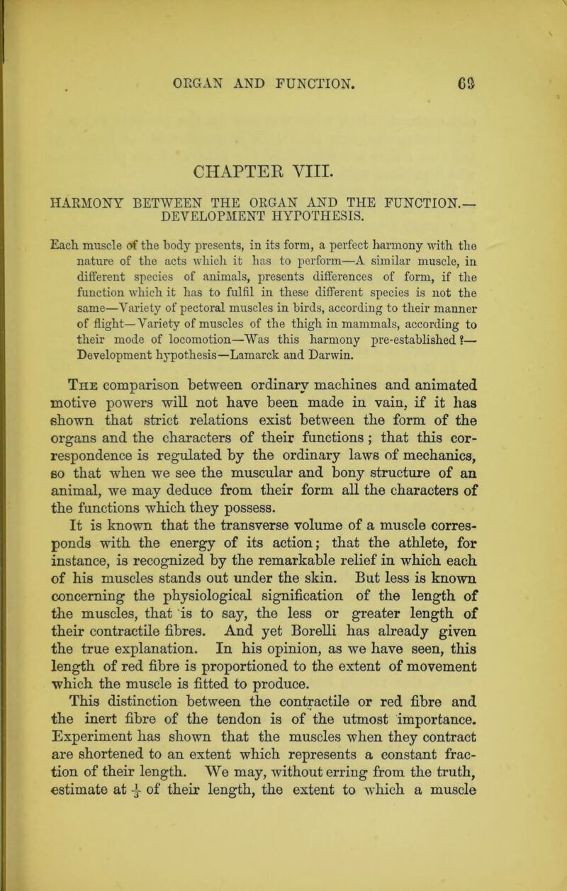 CHAPTER VIII. HARMONY BETWEEN THE ORGAN AND THE FUNCTION- DEVELOPMENT HYPOTHESIS. Each muscle of the body presents, in its form, a perfect harmony with the nature of the acts which it has to perform—A similar muscle, in different species of animals, presents differences of form, if the function which it has to fulfil in these different species is not the same—Variety of pectoral muscles in birds, according to their manner of flight—Variety of muscles of the thigh in mammals, according to their mode of locomotion—Was this harmony pre-established ?— Development hypothesis—Lamarck and Darwin. The comparison between ordinary machines and animated motive powers will not have been made in vain, if it has shown that strict relations exist between the form of the organs and the characters of their functions ; that this cor- respondence is regulated by the ordinary laws of mechanics, so that when we see the muscular and bony structure of an animal, we may deduce from their form all the characters of the functions which they possess. It is known that the transverse volume of a muscle corres- ponds with the energy of its action; that the athlete, for instance, is recognized by the remarkable relief in which each of his muscles stands out under the skin. But less is known concerning the physiological signification of the length of the muscles, that is to say, the less or greater length of their contractile fibres. And yet Borelli has already given the true explanation. In his opinion, as we have seen, this length of red fibre is proportioned to the extent of movement which the muscle is fitted to produce. This distinction between the contractile or red fibre and the inert fibre of the tendon is of the utmost importance. Experiment has shown that the muscles when they contract are shortened to an extent which represents a constant frac- tion of their length. We may, without erring from the truth, estimate at of their length, the extent to which a muscle