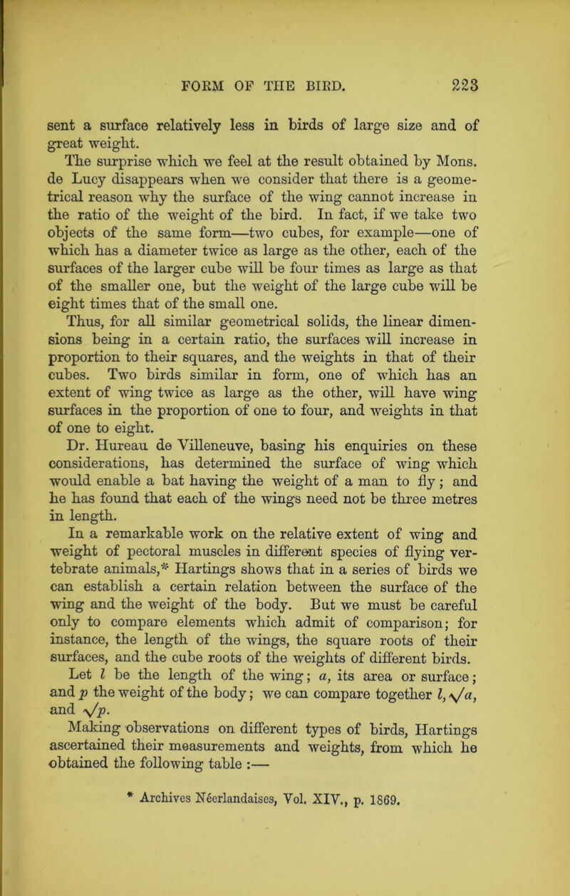 sent a surface relatively less in birds of large size and of great weight. The surprise which we feel at the result obtained by Mons. de Lucy disappears when we consider that there is a geome- trical reason why the surface of the wing cannot increase in the ratio of the weight of the bird. In fact, if we take two objects of the same form—two cubes, for example—one of which has a diameter twice as large as the other, each of the surfaces of the larger cube will be four times as large as that of the smaller one, but the weight of the large cube will be eight times that of the small one. Thus, for all similar geometrical solids, the linear dimen- sions being in a certain ratio, the surfaces will increase in proportion to their squares, and the weights in that of their cubes. Two birds similar in form, one of which has an extent of wing twice as large as the other, will have wing surfaces in the proportion of one to four, and weights in that of one to eight. Dr. Hureau de Villeneuve, basing his enquiries on these considerations, has determined the surface of wing which would enable a bat having the weight of a man to fly; and he has found that each of the wings need not be three metres in length. In a remarkable work on the relative extent of wing and weight of pectoral muscles in different species of flying ver- tebrate animals,* Hartings shows that in a series of birds we can establish a certain relation between the surface of the wing and the weight of the body. But we must be careful only to compare elements which admit of comparison; for instance, the length of the wings, the square roots of their surfaces, and the cube roots of the weights of different birds. Let l be the length of the wing; a, its area or surface; and p the weight of the body; we can compare together l, \/a, and y/p. Making observations on different types of birds, ITartings ascertained their measurements and weights, from which he obtained the following table :— * Archives Ncerlandaises, Vol. XIY., p. 1869.
