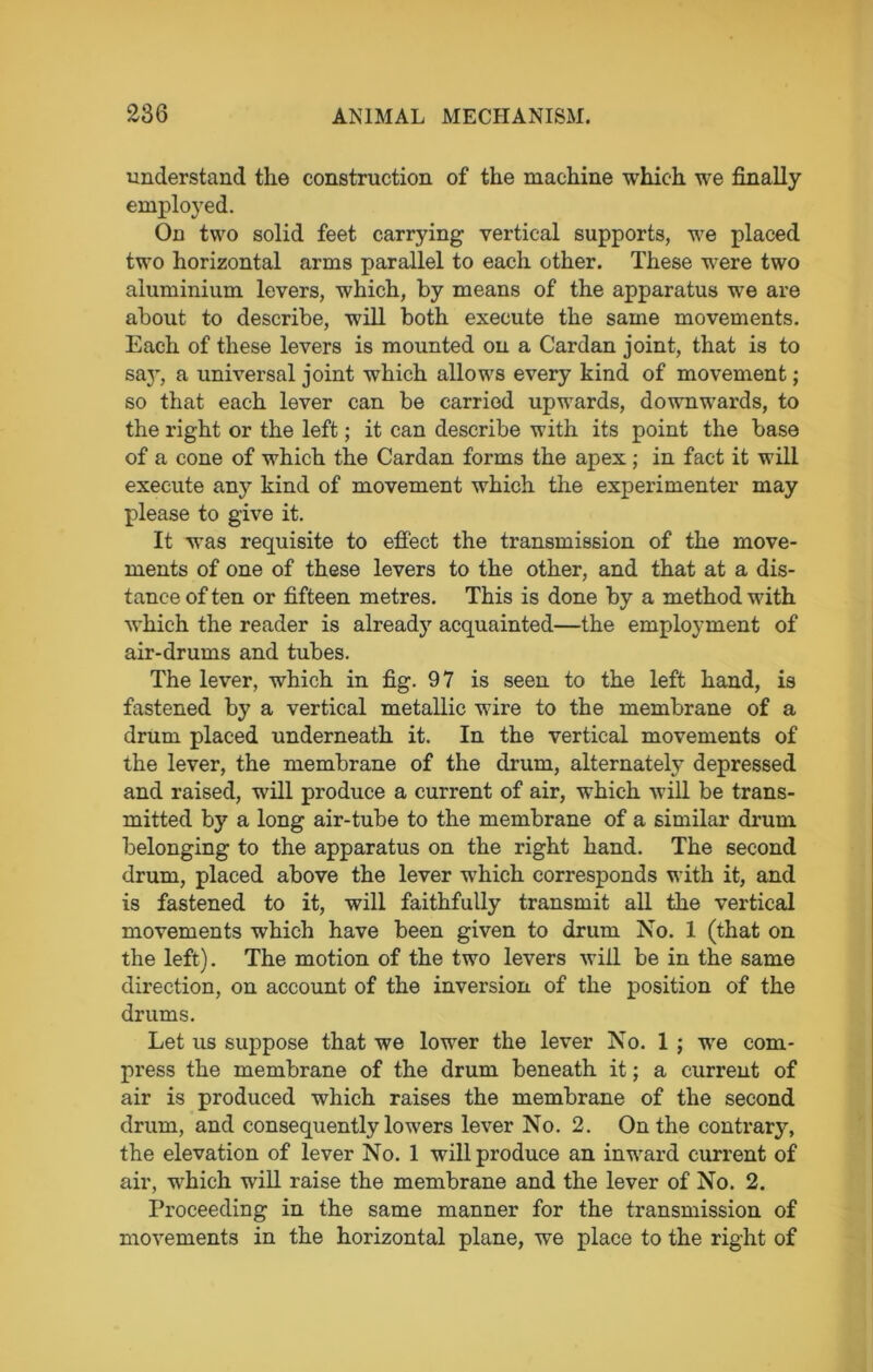understand the construction of the machine which we finally employed. On two solid feet carrying vertical supports, we placed two horizontal arms parallel to each other. These were two aluminium levers, which, by means of the apparatus we are about to describe, will both execute the same movements. Each of these levers is mounted on a Cardan joint, that is to say, a universal joint which allows every kind of movement; so that each lever can be carried upwards, downwards, to the right or the left; it can describe with its point the base of a cone of which the Cardan forms the apex ; in fact it will execute any kind of movement which the experimenter may please to give it. It was requisite to effect the transmission of the move- ments of one of these levers to the other, and that at a dis- tance of ten or fifteen metres. This is done by a method with which the reader is already acquainted—the employment of air-drums and tubes. The lever, which in fig. 97 is seen to the left hand, is fastened by a vertical metallic wire to the membrane of a drum placed underneath it. In the vertical movements of the lever, the membrane of the drum, alternately depressed and raised, will produce a current of air, wThich will be trans- mitted by a long air-tube to the membrane of a similar drum belonging to the apparatus on the right hand. The second drum, placed above the lever which corresponds with it, and is fastened to it, will faithfully transmit all the vertical movements which have been given to drum No. 1 (that on the left). The motion of the two levers will be in the same direction, on account of the inversion of the position of the drums. Let us suppose that we lower the lever No. 1 j we com- press the membrane of the drum beneath it; a current of air is produced which raises the membrane of the second drum, and consequently lowers lever No. 2. On the contrary, the elevation of lever No. 1 will produce an inward current of air, which wrill raise the membrane and the lever of No. 2. Proceeding in the same manner for the transmission of movements in the horizontal plane, we place to the right of