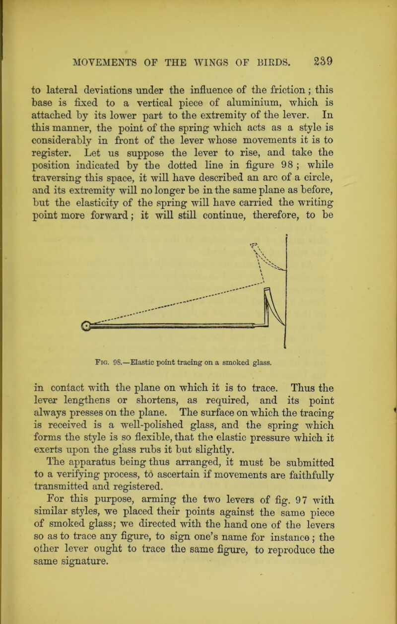 to lateral deviations under the influence of the friction; this base is fixed to a vertical piece of aluminium, which is attached by its lower part to the extremity of the lever. In this manner, the point of the spring which acts as a style is considerably in front of the lever whose movements it is to register. Let us suppose the lever to rise, and take the position indicated by the dotted line in figure 98 ; while traversing this space, it will have described an arc of a circle, and its extremity will no longer be in the same plane as before, but the elasticity of the spring will have carried the writing point more forward; it will still continue, therefore, to be Fig. 98.—Elastic point tracing on a smoked glass. in contact with the plane on which it is to trace. Thus the lever lengthens or shortens, as required, and its point always presses on the plane. The surface on which the tracing is received is a well-polished glass, and the spring which forms the style is so flexible, that the elastic pressure which it exerts upon the glass rubs it but slightly. The apparatus being thus arranged, it must be submitted to a verifying process, to ascertain if movements are faithfully transmitted and registered. For this purpose, arming the two levers of fig. 97 with similar styles, we placed their points against the same piece of smoked glass; we directed with the hand one of the levers so as to trace any figure, to sign one’s name for instance ; the other lever ought to trace the same figure, to reproduce the same signature.