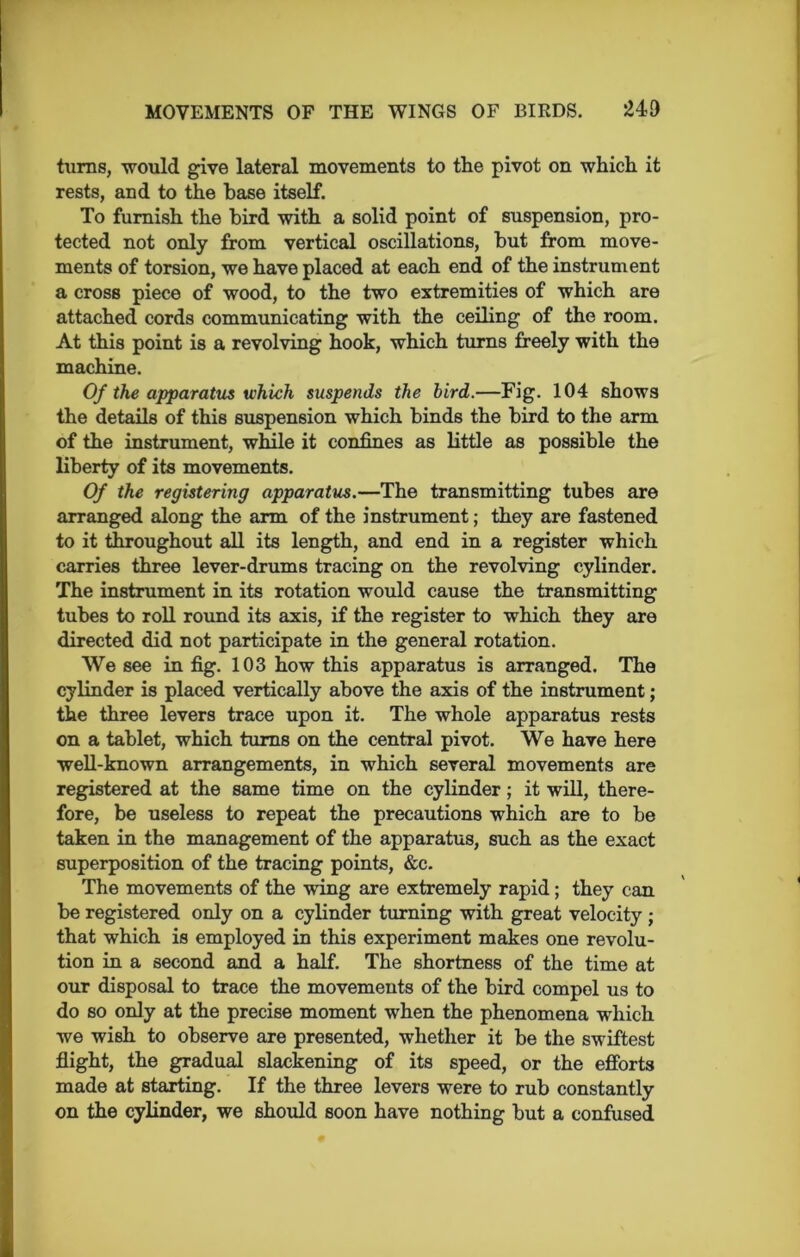 turns, would give lateral movements to the pivot on which it rests, and to the base itself. To furnish the bird with a solid point of suspension, pro- tected not only from vertical oscillations, but from move- ments of torsion, we have placed at each end of the instrument a cross piece of wood, to the two extremities of which are attached cords communicating with the ceiling of the room. At this point is a revolving hook, which turns freely with the machine. Of the apparatus which suspends the bird.—Fig. 104 shows the details of this suspension which binds the bird to the arm of the instrument, while it confines as little as possible the liberty of its movements. Of the registering apparatus.—The transmitting tubes are arranged along the arm of the instrument; they are fastened to it throughout all its length, and end in a register which carries three lever-drums tracing on the revolving cylinder. The instrument in its rotation would cause the transmitting tubes to roll round its axis, if the register to which they are directed did not participate in the general rotation. We see in fig. 103 how this apparatus is arranged. The cylinder is placed vertically above the axis of the instrument; the three levers trace upon it. The whole apparatus rests on a tablet, which turns on the central pivot. We have here well-known arrangements, in which several movements are registered at the same time on the cylinder; it will, there- fore, be useless to repeat the precautions which are to be taken in the management of the apparatus, such as the exact superposition of the tracing points, &c. The movements of the wing are extremely rapid; they can be registered only on a cylinder turning with great velocity; that which is employed in this experiment makes one revolu- tion in a second and a half. The shortness of the time at our disposal to trace the movements of the bird compol us to do so only at the precise moment when the phenomena which we wish to observe are presented, whether it be the swiftest flight, the gradual slackening of its speed, or the efforts made at starting. If the three levers were to rub constantly on the cylinder, we should soon have nothing but a confused
