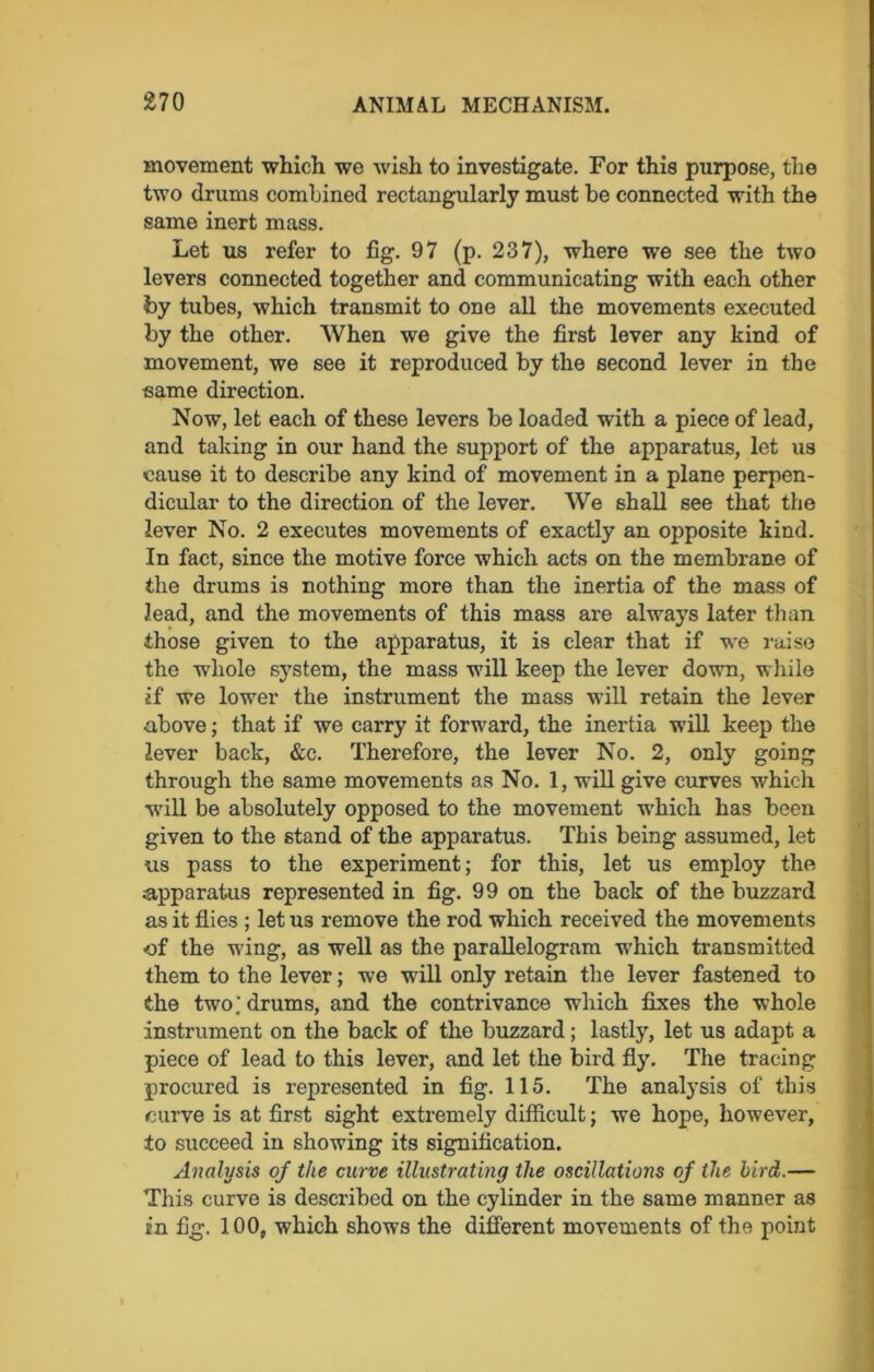 movement which we wish to investigate. For this purpose, the two drums combined rectangularly must he connected with the same inert mass. Let us refer to fig. 97 (p. 237), where wre see the two levers connected together and communicating with each other foy tubes, which transmit to one all the movements executed by the other. When we give the first lever any kind of movement, we see it reproduced by the second lever in the same direction. Now, let each of these levers be loaded with a piece of lead, and taking in our hand the support of the apparatus, let us cause it to describe any kind of movement in a plane perpen- dicular to the direction of the lever. We shall see that the lever No. 2 executes movements of exactly an opposite kind. In fact, since the motive force which acts on the membrane of the drums is nothing more than the inertia of the mass of lead, and the movements of this mass are always later than those given to the apparatus, it is clear that if we raise the whole system, the mass will keep the lever down, while if we lower the instrument the mass will retain the lever above; that if we carry it forward, the inertia will keep the lever back, &c. Therefore, the lever No. 2, only going through the same movements as No. 1, wrill give curves which •will be absolutely opposed to the movement which has been given to the stand of the apparatus. This being assumed, let us pass to the experiment; for this, let us employ the apparatus represented in fig. 99 on the back of the buzzard as it flies ; let tis remove the rod which received the movements of the wing, as well as the parallelogram which transmitted them to the lever; we wrill only retain the lever fastened to the two; drums, and the contrivance which fixes the whole instrument on the back of the buzzard; lastly, let us adapt a piece of lead to this lever, and let the bird fly. The tracing procured is represented in fig. 115. The analysis of this curve is at first sight extremely difficult; we hope, however, to succeed in showing its signification. Analysis of the curve illustrating the oscillations of the bird.— This curve is described on the cylinder in the same manner as in fig. 100, which shows the different movements of the point