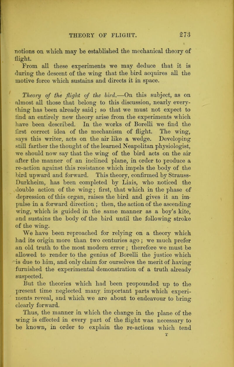 notions on which may he established the mechanical theory of flight. From all these experiments we may deduce that it is during the descent of the wing that the bird acquires all the motive force which sustains and directs it in space. Theory of the flight of the bird.—On this subject, as on almost all those that belong to this discussion, nearly every- thing has been already said; so that we must not expect to lind an entirely new theory arise from the experiments which have been described. In the works of Borelli we find the first correct idea of the mechanism of flight. The wing, says this writer, acts on the air like a wedge. Developing still farther the thought of the learned Neapolitan physiologist, we should now say that the wing of the bird acts on the air after the manner of an inclined plane, in order to produce a re-action against this resistance which impels the body of the bird upward and forward. This theory, confirmed by Strauss- Durkheim, has been completed by Liais, who noticed the double action of the wing; first, that w'hich in the phase of depression of this organ, raises the bird and gives it an im- pulse in a forward direction ; then, the action of the ascending wing, which is guided in the same manner as a boy’s kite, and sustains the body of the bird until the following stroke of the wing. We have been reproached for relying on a theory which had its origin more than two centuries ago ; we much prefer an old truth to the most modern error ; therefore wre must be allowed to render to the genius of Borelli the justice vrhich is due to him, and only claim for ourselves the merit of having furnished the experimental demonstration of a truth already suspected. But the theories which had been propounded up to the present time neglected many important parts wrhich experi- ments reveal, and which we are about to endeavour to brine o clearly forward. Thus, the manner in which the change in the plane of the wing is effected in every part of the flight w'as necessary to be known, in order to explain the re-actions which tend