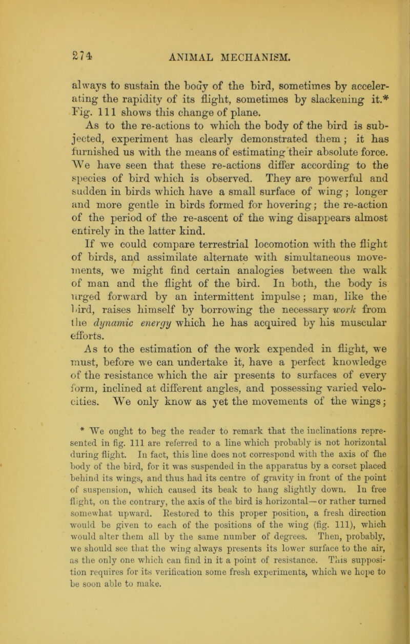 always to sustain the body of the bird, sometimes by acceler- ating the rapidity of its flight, sometimes by slackening it.* Fig. Ill shows this change of plane. As to the re-actions to which the body of the bird is sub- jected, experiment has clearly demonstrated them ; it has furnished us with the means of estimating their absolute force. We have seen that these re-actions differ according to the species of bird which is observed. They are powerful and sudden in birds which have a small surface of wing ■ longer and more gentle in birds formed for hovering; the re-action of the period of the re-ascent of the wing disappears almost entirely in the latter kind. If we could compare terrestrial locomotion with the flight of birds, and assimilate alternate with simultaneous move- ments, we might find certain analogies between the walk of man and the flight of the bird. In both, the body is urged forward by an intermittent impulse; man, like the 1-ird, raises himself by borrowing the necessary work from t lie dynamic energy which he has acquired by his muscular efforts. As to the estimation of the work expended in flight, we must, before we can undertake it, have a perfect knowledge of the resistance which the air presents to surfaces of every form, inclined at different angles, and possessing varied velo- cities. We only know as yet the movements of the wings; * We ought to beg the reader to remark that the inclinations repre- sented in fig. Ill are referred to a line which probably is not horizontal during flight. In fact, this line does not correspond with the axis of the body of the bird, for it was suspended in the apparatus by a corset placed behind its wings, and thus had its centre of gravity in front of the point of suspension, which caused its beak to hang slightly down. In free flight, on the contrary, the axis of the bird is horizontal—or rather turned somewhat upward. Eestored to this proper position, a fresh direction would be given to each of the positions of the wing (fig. Ill), which would alter them all by the same number of degrees. Then, probably, we should see that the wing always presents its lower surface to the air, as the only one which can find in it a point of resistance. This supposi- tion requires for its verification some fresh experiments, which we hope to be soon able to make.