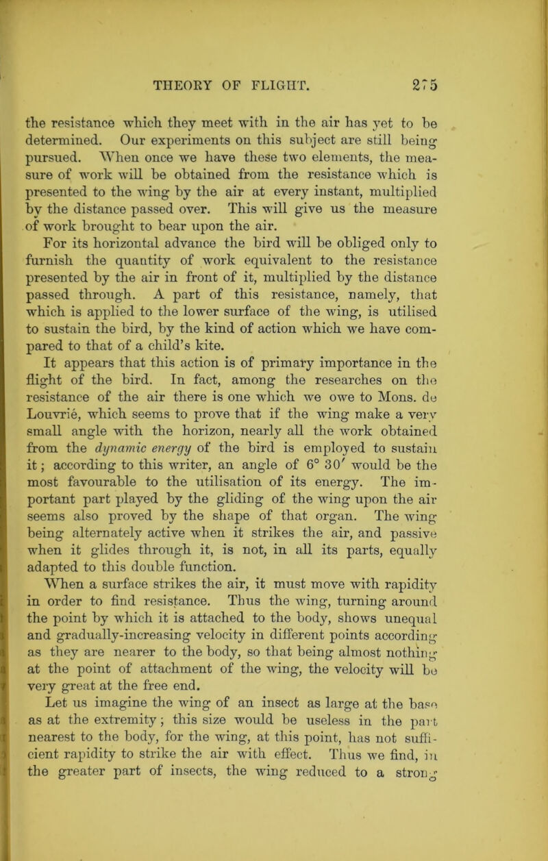 the resistance which they meet with in the air has yet to be determined. Our experiments on this subject are still being- pursued. When once we have these two elements, the mea- sure of work will be obtained from the resistance which is presented to the wing by the air at every instant, multiplied by the distance passed over. This will give us the measure of work brought to bear upon the air. For its horizontal advance the bird will be obliged only to furnish the quautity of work equivalent to the resistance presented by the air in front of it, multiplied by the distance passed through. A part of this resistance, namely, that which is applied to the lower surface of the wing, is utilised to sustain the bird, by the kind of action which we have com- pared to that of a child’s kite. It appears that this action is of primary importance in the flight of the bird. In fact, among the researches on the resistance of the air there is one which we owe to Mons. de Louvrie, which seems to prove that if the wing make a very small angle with the horizon, nearly all the work obtained from the dynamic energy of the bird is employed to sustain it; according to this writer, an angle of 6° 30' would be the most favourable to the utilisation of its energy. The im- portant part played by the gliding of the wing upon the air seems also proved by the shape of that organ. The wing being alternately active when it strikes the air, and passive when it glides through it, is not, in all its parts, equally adapted to this double function. When a surface strikes the air, it must move with rapidity in order to find resistance. Thus the wing, turning around the point by which it is attached to the body, shows unequal and gradually-increasing velocity in different points according as they are nearer to the body, so that being almost nothing at the point of attachment of the wing, the velocity will bo very great at the free end. Let us imagine the wing of an insect as large at the base as at the extremity; this size would be useless in the part, nearest to the body, for the wing, at this point, has not suffi- cient rapidity to strike the air with effect. Thus we find, in the greater part of insects, the wing reduced to a stron -