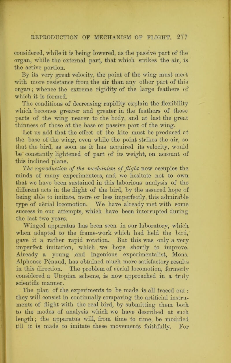 REPRODUCTION OF MECHANISM OF FLIGHT. 27? considered, while it is being lowered, as the passive part of the organ, while the external part, that which strikes the air, is the active portion. By its very great velocity, the point of the wing must meet with more resistance from the air than any other part of this organ; whence the extreme rigidity of the large feathers of which it is formed. The conditions of decreasing rapidity explain the flexibility which becomes greater and greater in the feathers of those parts of the wing nearer to the body, and at last the great thinness of those at the base or passive part of the wing. Let us add that the effect of the kite must he produced at the base of the wing, even while the point strikes the air, so that the bird, as soon as it has acquired its velocity, would be constantly lightened of part of its weight, on account of this inclined plane. The reproduction of the mechanism of flight now occupies the minds of many experimenters, and we hesitate not to own that we have been sustained in this laborious analysis of the different acts in the flight of the bird, by the assured hope of being able to imitate, more or less imperfectly, this admirable type of aerial locomotion. We have already met with some success in our attempts, which have been interrupted during the last two years. Winged apparatus has been seen in our laboratory, which when adapted to the frame-work which had held the bird, gave it a rather rapid rotation. But this was only a very imperfect imitation, which we hope shortly to improve. Already a young ,and ingenious experimentalist, Mons. Alphonse Penaud, has obtained much more satisfactory results in this direction. The problem of aerial locomotion, formerly considered a Utopian scheme, is now approached in a truly scientific manner. The plan of the experiments to be made is all traced out : they will consist in continually comparing the artificial instru- ments of flight with the real bird, by submitting them both to the modes of analysis which we have described at such length; the apparatus will, from time to time, be modified till it is made to imitate these movements faithfully. For
