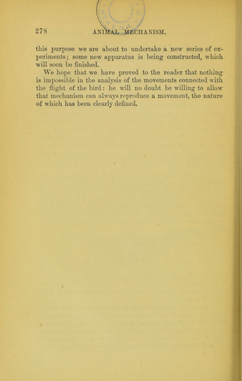 this purpose we are about to undertake a new series of ex- periments ; some new apparatus is being constructed, which will soon he finished. We hope that we have proved to the reader that nothing is impossible in the analysis of the movements connected with the flight of the bird: he will no doubt be willing to allow that mechanism can always reproduce a movement, the nature of which has been clearly defined.