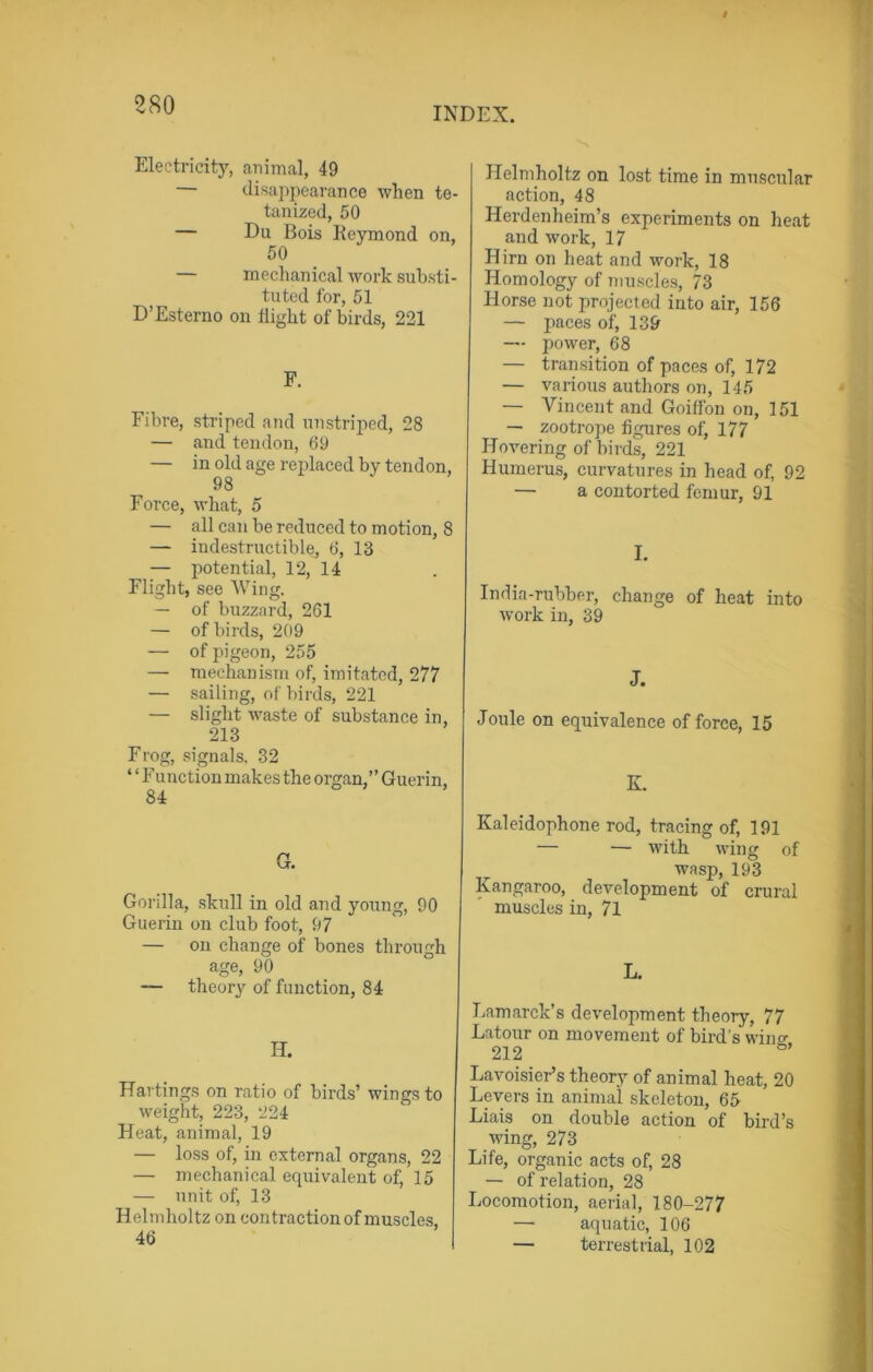 INDEX. Electricity, animal, 49 — disappearance when te- tanized, 50 — Du Bois Reymond on, 50 — mechanical work substi- tuted for, 51 D’Esterno on flight of birds, 221 F. Fibre, striped and unstriped, 28 — and tendon, 69 — in old age replaced by tendon, 98 Force, what, 5 — all can be reduced to motion, 8 — indestructible, 6, 13 — potential, 12, 14 Flight, see Wing. — of buzzard, 261 — of birds, 209 — of pigeon, 255 — mechanism of, imitated, 277 — sailing, of birds, 221 — slight waste of substance in, 213 Frog, signals. 32 “ Function makes the organ,” Guerin, 84 G. Gorilla, skull in old and young, 90 Guerin on club foot, 97 — on change of bones through age, 90 — theory of function, 84 H. Hartings on ratio of birds’ wings to weight, 223, 224 Heat, animal, 19 — loss of, in external organs, 22 — mechanical equivalent of, 15 — unit of, 13 Helmholtz on contraction of muscles, Helmholtz on lost time in muscular action, 48 Herdenheim’s experiments on heat and work, 17 Hirn on heat and work, 18 Homology of muscles, 73 Horse not projected into air, 156 — paces of, 139 — power, 68 — transition of paces of, 172 — various authors on, 145 — Vincent and Goiffon on, 151 — zootrope figures of, 177 Hovering of birds, 221 Humerus, curvatures in head of, 92 — a contorted femur, 91 I. India-rubber, change of heat into work in, 39 J. Joule on equivalence of force, 15 K Kaleidophone rod, tracing of, 191 — — with wing of wasp, 193 Kangaroo, development of crural muscles in, 71 L. Lamarck’s development theory, 77 Latour on movement of bird’s wiim 212 8’ Lavoisier’s theory of animal heat, 20 Levers in animal skeleton, 65 Liais on double action of bird’s wing, 273 Life, organic acts of, 28 — of relation, 28 Locomotion, aerial, 180-277 — aquatic, 106 — terrestrial, 102