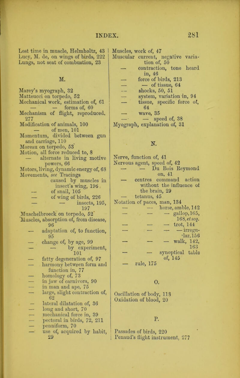 Lost time in muscle, Helmholtz, 43 Lucy, M. de, on wings of birds, 222 Lungs, not seat of combustion, 23 M. Marey’s myograph, 32 Matteucci on torpedo, 52 Mechanical work, estimation of, 61 — — forms of, 60 Mechanism of flight, reproduced, 277 Modification of animals, 100 — of men, 101 Momentum, divided between gun and carriage, 110 Moreau on torpedo, 53 Motion, all force reduced to, 8 — alternate in living motive powers, 66 Motors, living, dynamic energy of, 68 Movements, see Tracings caused by muscles in insect’s wing, 196 — of snail, 105 — of wing of birds, 226 — — insects, 195, 197 Muschelbroeck on torpedo, 52' Muscles, absorption of, from disease, 96 — adaptation of, to function, 9-5 — change of, by age, 99 — — by experiment, 101 — fatty degeneration of, 97 — harmony between form and function in, 77 — homology of, 73 — in jaw of carnivora, 90 —- in man and ape, 75 — large, slight contraction of, 62 — lateral dilatation of, 36 — long and short, 70 — mechanical force in, 39 — pectoral in birds, 72, 211 — penniform, 70 — use of, acquired by habit, 29 Muscles, work of, 47 Muscular current, negative varia- tion of, 50 — contraction, tone heard in, 46 — force of birds, 213 — — of tissue, 64 — shocks, 50, 51 — system, variation in, 94 — tissue, specific force of, 64 — wave, 35 — —• speed of, 38 Myograph, explanation of, 31 N. Nerve, function of, 41 Nervous agent, speed of, 42 — — Du Bois Reymond on, 41 — centres command action without the influence of the brain, 29 — tetanus, 45 Notation of paces, man, 134 — — horse, amble, 142 — — — gallop, 165, 168, etscq. — — — trot, 144 — — — — irregu- lar, 156 — — — walk, 142, 163 — — synoptical table of, 145 — rule, 175 O. Oscillation of body, 113 Oxidation of blood, 20 P. Passades of birds, 220 Penaud’s flight instrument, 277