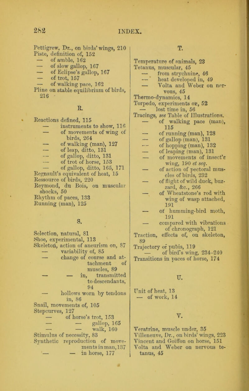 Pettigrew, Dr., on birds’wings, 210 Piste, definition of, 152 — of amble, 162 — of slow gallop, 167 — of Eclipse’s gallop, 167 — of trot, 157 — of walking pace, 162 Pline on stable equilibrium of birds, 216 R. Reactions defined, 115 — instruments to show, 116 — of movements of wing of birds, 264 — of walking (man), 127 — of leap, ditto, 131 — of gallop, ditto, 131 — of trot of horse, 153 — of gallop, ditto, 165, 171 Regnault’s equivalent of heat, 15 Ressource of birds, 220 Reymond, du Bois, on muscular shocks, 50 Rhythm of paces, 133 Running (man), 125 S. Selection, natural, 81 Shoe, experimental, 113 Skeleton, action of aneurism on, 87 — variability of, 85 — change of course and at- tachment of muscles, 89 — — in, transmitted to descendants, 94 — hollows worn by tendons in, 86 Snail, movements of, 105 Stepcurves, 127 — of horse’s trot, 153 — — gallop, 165 — — walk, 160 Stimulus of necessity, 83 Synthetic reproduction of move- ments in man, 137 — — in horse, 177 T. Temperature of animals, 23 Tetanus, muscular, 45 — from strychnine, 46 — heat developed in, 49 — Volta and Weber on ner- vous, 45 Thermo-dynamics, 14 Torpedo, experiments on, 52 — lost time in, 56 Tracings, see Table of Illustrations. — of walking pace (man), 115 — of running (man), 128 — of gallop (man), 131 — of hopping (man), 132 — of leaping (man), 131 — of movements of insect’s wing, 190 et seq. — of action of pectoral mus- cles of birds, 232 — of flight of wild duck, buz- zard, &c., 266 — of Wheatstone’s rod with wing of wasp attached, 191 — of humming-bird moth, 191 — compared with vibrations of chronograph, 121 Traction, effects of, on skeleton, 89 Trajectory of pubis, 119 — of bird’s wing, 234-240 Transitions in paces of horse, 174 U. ITnit of heat, 13 — of work, 14 V. Veratrine, muscle under, 35 Villeneuve, Dr., on birds’ wings, 223 Vincent and Goifl'on on horse, 151 Volta and Weber on nervous te- tanus, 45