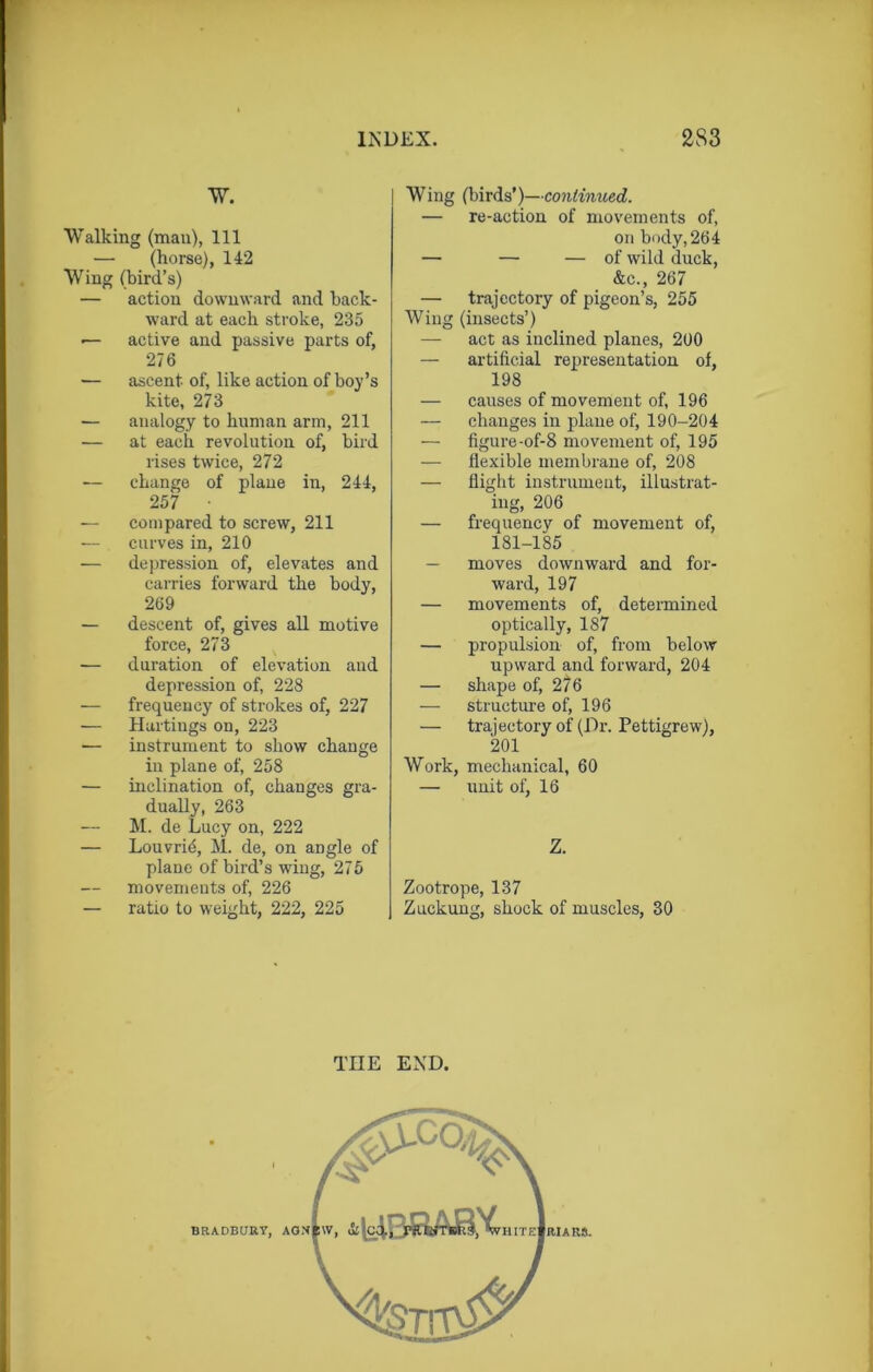 W. Walking (man), 111 — (horse), 142 Wing (bird’s) — action downward and back- ward at each stroke, 235 •— active and passive parts of, 276 — ascent of, like action of boy’s kite, 273 — analogy to human arm, 211 — at each revolution of, bird rises twice, 272 — change of plane in, 244, 257 — compared to screw, 211 — curves in, 210 — depression of, elevates and carries forward the body, 269 — descent of, gives all motive force, 273 -— duration of elevation and depression of, 228 — frequency of strokes of, 227 — Hactings on, 223 — instrument to show change in plane of, 258 — inclination of, changes gra- dually, 263 M. de Lucy on, 222 — Louvrid, M. de, on angle of plane of bird’s wing, 275 movements of, 226 — ratio to weight, 222, 225 Wing (birds’)—continued. — re-action of movements of, on body, 264 — — — of wild duck, &c., 267 — trajectory of pigeon’s, 255 Wing (insects’) — act as inclined planes, 200 — artificial representation of, 198 — causes of movement of, 196 — changes in plane of, 190-204 — figure-of-8 movement of, 195 — flexible membrane of, 208 — flight instrument, illustrat- ing, 206 — frequency of movement of, 181-185 — moves downward and for- ward, 197 — movements of, determined optically, 187 — propulsion of, from below upward and forward, 204 — shape of, 276 — structure of, 196 — trajectory of (Dr. Pettigrew), 201 Work, mechanical, 60 — unit of, 16 Z. Zootrope, 137 Zuckung, shock of muscles, 30 TIIE END. v, &|c4I v HITE