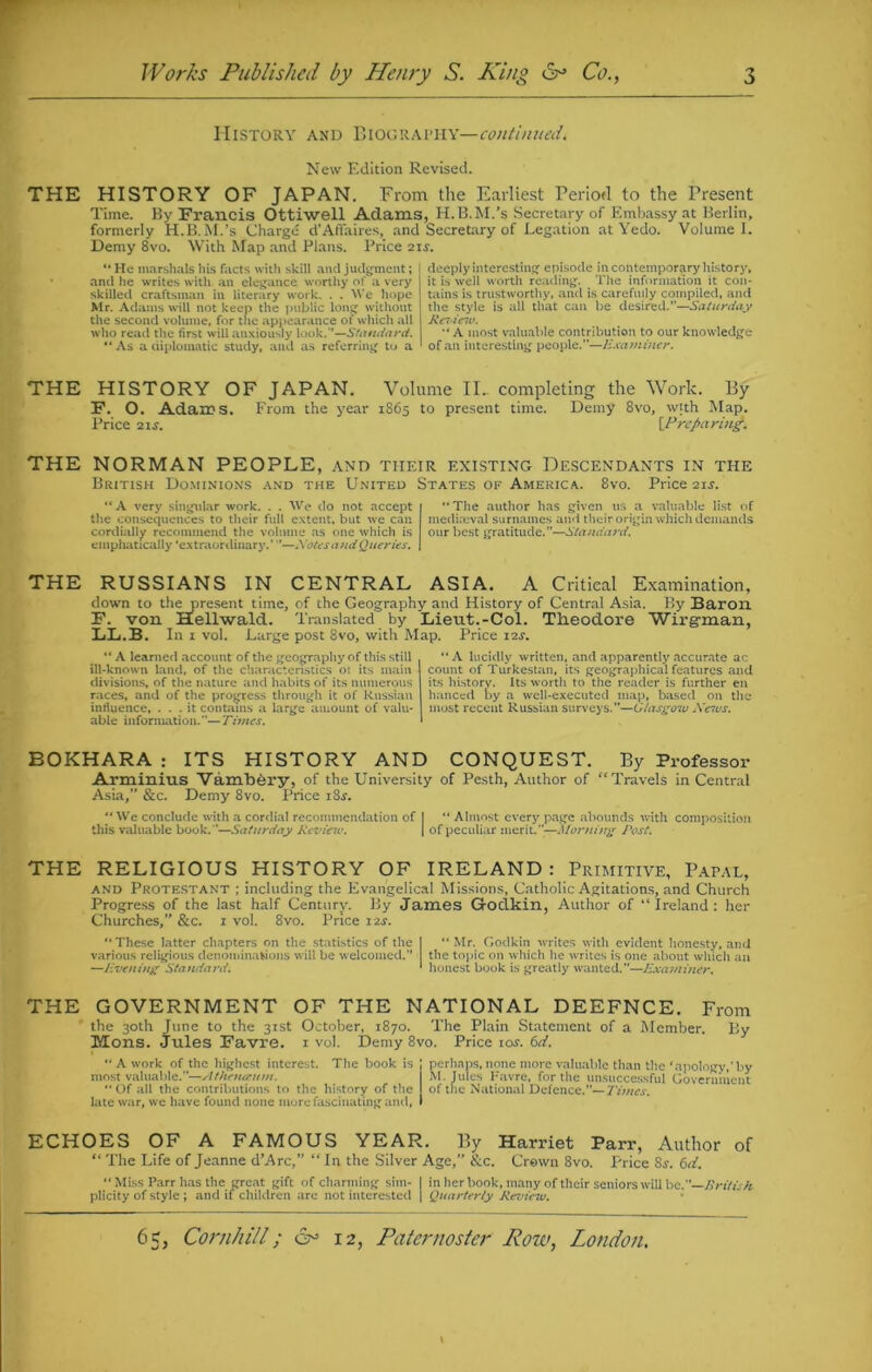 History and Biography —continued. New Edition Revised. THE HISTORY OF JAPAN. From the Earliest Period to the Present Time. By Francis Ottiwell Adams, H.B.M/s Secretary of Embassy at Berlin, formerly H.B.M.’s Charge d’Affaires, and Secretary of Legation at Yedo. Volume I. Demy 8vo. With Map and Plans. Price 21s. “ He marshals his facts with skill and judgment; I and he writes with an elegance worthy of a very skilled craftsman in literary work. . . We hope Mr. Adams will not keep the public long without the second volume, for the appearance of which all who read the first will anxiously look.”—Standard. As a diplomatic study, and as referring to a deeply interesting episode in contemporary history, it is well worth reading. The information it con- tains is trustworthy, and is carefully compiled, and the style is all that can be desired.—Saturday Rcideiv. “ A most valuable contribution to our knowledge of an interesting people.—Examiner. THE HISTORY OF JAPAN. Volume II. completing the Work. By 3?. O. Adairs. From the year 1865 to present time. Demy 8vo, with Map. Price 21s. {Preparing. THE NORMAN PEOPLE, and tiieir existing Descendants in the British Dominions and the United States of America. 8vo. Price 21s. “ A very singular work. . . We do not accept the consequences to their full extent, but we can cordially recommend the volume as one which is emphatically ‘extraordinary.’ ’—Notes andQueries. The author has given us a valuable list of mediaeval surnames and their origin which demands our best gratitude.”—Standard. THE RUSSIANS IN CENTRAL ASIA. A Critical Examination, down to the present time, of the Geography and History of Central Asia. By Baron F. von Hellwald. Translated by Lieut.-Col. Theodore Wirgrnan, XjB.B. In 1 vol. Large post 8vo, with Map. Price 12s. ‘‘A learned account of the geography of this still ill-known land, of the characteristics or its main divisions, of the nature and habits of its numerous races, and of the progress through it of Russian influence, ... it contains a large amount of valu- able information.—Times.  A lucidly written, and apparently accurate ac count of Turkestan, its geographical features and its history. Its worth to' the reader is further en hanced by a well-executed map, based on the most recent Russian surveys.”—Glasgow News. BOKHARA : ITS HISTORY AND CONQUEST. By Professor Arminius Vambery, of the University of Pesth, Author of “Travels in Central Asia,” &c. Demy 8vo. Price iSs. We conclude with a cordial recommendation of I “ Almost every page abounds with composition this valuable book.—Saturday Rcvieiu. | of peculiar merit.”—Morni?:g Post. THE RELIGIOUS HISTORY OF IRELAND : Primitive, Papal, and Protestant ; including the Evangelical Missions, Catholic Agitations, and Church Progress of the last half Century. By James Groclkin, Author of “Ireland: her Churches,” &c. 1 vol. 8vo. Price 12J. These latter chapters on the statistics of the | Mr. Godkin writes with evident honesty, and various religious denominations will be welcomed.” the topic on which he writes is one about which an —livening Standard. * honest book is greatly wanted.”—Examiner. THE GOVERNMENT OF THE NATIONAL DEEFNCE. From the 30th June to the 31st October, 1870. The Plain Statement of a Member. By Mons. Jules Favre. 1 vol. Demy 8vo. Price tor. 6ti.  A work of the highest interest. The book is most valuable.”—Athenaurn. “ Of all the contributions to the history of the late war, wre have found none more fascinating and, perhaps, none more valuable than the ‘apology,’by iM. Jules Havre, for the unsuccessful Government of the National Defence.— Times. ECHOES OF A FAMOUS YEAR. By Harriet Parr, Author of “ The Life of Jeanne d’Arc,” “ In the Silver Age,” itc. Crown 8vo. Price 8$. 6d. “ Miss Parr has the great gift of charming sim- I in her book, many of their seniors will be. British plicity of style ; and if children are not interested | Quarterly Review.