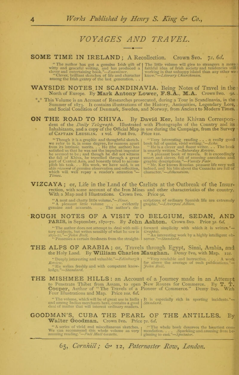 VOYAGES AND TRAVEL. SOME TIME IN IRELAND; A Recollection. Crown 8vo. 7s. 6d. “ The author has got a genuine Irish gift of witty and graceful writing, and has produced a clever and entertaining book.”—Examiner. “Clever, brilliant sketches of life and character among the Irish gentry of the last generation. . . The little volume will give to strangers a more faithful idea of Irish society and tendencies still working in that unhappy island than any other we know.’ ’—L it era ry Ch ltrchman. WAYSIDE NOTES IN SCANDINAVIA. Being Notes of Travel in the North of Europe. Ky Mark Antony Lower, F.S.A., M.A. Crown 8vo. gs. *** This Volume is an Account of Researches prosecuted, during a Tour in Scandinavia, in the Summer of 1873. It contains illustrations of the History, Antiquities, Legendary Lore, and Social Condition of Denmark, Sweden, and Norway, from Ancier.t to Modern Times. ON THE ROAD TO KHIVA. By David Ker, late Khivan Correspon- dent of the Daily Telegraph. Illustrated with Photographs of the Country and its Inhabitants, and a copy of the Official Map in use during the Campaign, from the Survey of Captain Leusilin. i vol. Post 8vo. Price 12^. “Though it is a graphic and thoughtful sketch, we refer to it, in some degree, for reasons apart from its intrinsic merits. .*. He (the author) has satisfied us that he was not the impudent impostor he seemed to be; and though he did not witness the fall of Khiva, he travelled through a great part of Central Asia, and honestly tried to accom- plish his task. . . His work, we have said, is an able resume of genuine observation and reflection, which nv ill well repay a reader’s attention ”— Times. “ Very interesting reading ... a really good book full of quaint, vivid writing.”—Echo. “ He is a clever and fluent writer. . . The book is smartly written.”—Saturday Review. “ A pleasant book of travels. It is exceedingly smart and clever, full of amusing anecdotes ana graphic descriptions.”—Vanity Fair. “ Mr. Ker knows Russian peasant life very well indeed, and his bits about the Cossacks are full of character.”—A thenaum. VIZCAYA ; or, Life in the Land of the Carlists at the Outbreak of the Insur- rcction, with some account of the Iron Mines and other characteristics of the country. With a Map and 8 Illustrations. Crown 8vo. Price gs. “ A neat and chatty little volume.”— Hour. 1 scriptions of ordinary Spanish life are extremely “A pleasant little volume . . . evidently graphic.”—Liverpool Albion. genuine and accurate. . The author’s de- I ROUGH NOTES OF A VISIT TO BELGIUM, SEDAN, AND PARIS, in September, 1870-71. By John Ashton. Crown 8vo. Price 3s. 6d. “ The author does not attempt to deal with mili- tary subjects, but writes sensibly of what lie saw in 1870-71.”—John Bull. “ Possesses a certain freshness from the straight- forward simplicity with which it is written.”— Graphic. “ A11 interesting work by a highly intelligent ob- server.”—Standard. THE ALPS OF ARABIA ; or, Travels through Egypt, Sinai, Arabia, and the Holy Land. By William Charles Maughan. Demy 8vo, with Map. 12s. “ Deeply interesting and valuable.”—Edinburgh Rez'inu. “He writes freshly and with competent know- ledge.”—Standard. “ Very readable and instructive A work far above the average of such publications.”— John Bull. THE MISHMEE HILLS : an Account of a Journey made in an Attempt to Penetrate Thibet from Assam, to open New Routes for Commerce. I»y T. T. Cooper, Author of “ The Travels of a Pioneer of Commerce.’* Demy 8vo. With Four Illustrations and Map. Price 10s. 6d. “ The volume, which will be of great use in India I It is especially rich in sporting incidents.”— and among Indian merchants here, contains a good Standard. deal of matter that will interest ordinary readers. I GOODMAN’S, CUBA THE PEARL OF THE ANTILLES. By Walter Goodman. Crown 8vo. Price 7s. 6d. “ A series of vivid and miscellaneous sketches. 1 “The whole book deserves the heartiest com- We can recommend this whole volume as very mendation Sparkling and amusing from be- amusing reading.”—Pall Mall Gazette. I ginning to end.”—Spectator.