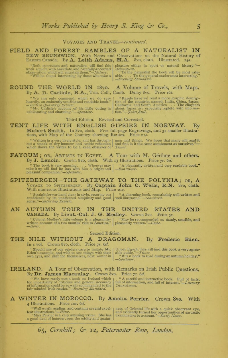 Voyages and Travel—continued. FIELD AND FOREST RAMBLES OF A NATURALIST IN NEW BRUNSWICK. With Notes and Observations on the Natural History of Eastern Canada. By A. Leith Adams, M. A. 8vo, cloth. Illustrated. 14s. Both sportsmen and naturalists will find this work replete with anecdote and carefully-recorded observation, which will entertain them.”—Nature. “ Will be found interesting by those who take a pleasure either in sport or naturdl history.”— Athenceum.  To the naturalist the book will be most valu- able. . . . To the general reader most interesting.” —Evening Standard. ROUND THE WORLD IN 1870. A Volume of Travels, with Maps. By A. D. Carlisle, B.A., Trin. Coll., Camb. Demy 8vo. Price i6j. “ We can only commend, which we do very heartily, an eminently sensible and readable book.” — British Quarterly Revieiu. “Mr. Carlisle’s account of liis little outing is exhilarating and charming.”—Spectator.  Rarely have we read a more graphic descrip- tion of the countries named, India, China, Japan, California, and South America . . . The chapters about Japan are especially replete with informa- tion. ”—John Bull. Third Edition. Revised and Corrected. TENT LIFE WITH ENGLISH GIPSIES IN NORWAY. By Hubert Smith. In 8vo, cloth. Five full-page Engravings, and 31 smaller Illustra- tions, with Map of the Country showing Routes. Price 21s. Written in a very lively style, and has through- I men and things. We hope that many will read it out a smack of dry humour and satiric reflection and find in it the same amusement as ourselves.”— which shows the writer to be a keen observer of 1 Times. FAYOUM ; or, Artists in Egypt. A Tour with M. Gerome and others. By J. Lenoir. Crown 8vo, cloth. With 13 Illustrations. Price 7s. (sit. The book is very amusing. . . . Whoever may I “ A pleasantly written and very readable book.” take it up will find he has with him a bright and —Examiner. pleasant companion.”—Spectator. ' SPITZBERGEN—THE GATEWAY TO THE POLYNIA; or, A Voyage to Spitzbergen. By Captain John C. Wells, R.N. 8vo, cloth. With numerous Illustrations and Map. Price -21J.  Straightforward and clear in style, securing our I “A charming book, remarkably well written and confidence by its unaffected simplicity and good I well illustrated.—Standard. sense.”—Saturday Revieiu. 1 AN AUTUMN TOUR IN THE UNITED STATES AND CANADA. By Lieut.-Col. J. G. Medley. Crown 8vo. Price 5$. Colonel Medley’s little volume is a pleasantly- I  May be recommended as manly, sensible, and written account of a two months’ visit to America.” pleasantly written.”—Globe. —Hour. \ Second Edition. THE NILE WITHOUT A DRAGOMAN. By Frederic Eden. In 1 vol. Crown 8vo, cloth. Price ys. 6d. Should any of our re'ulers care to imitate Mr. Eden's example, and wish to see things with their own eyes, and shift for themselves, next winter in Upper Egypt, they will find this book a very agree- able guide.”—Times. “ It is a book to read during an autumn holiday.*' —Spectator. IRELAND. A Tour of Observation, with Remarks on Irish Public Questions. By Dr. James Macaulay. Crown 8vo. Price 7^. 6d. “ We have rarely met a book on Ireland which for impartiality of criticism and general accuracy of information could be so well recommended to the fair-minded Irish reader.”—Evening Standard.  A careful and instructive book. Full of facts, full of information, and full of interest.”—Literary Churchman. A WINTER IN MOROCCO. By Amelia Perrier. Crown Svo. With 4 Illustrations. Price 10s. 6d.  Well worth reading, and contains several excel- lent illustrations.”—Hour.  Miss Perrier is a very amusing writer. She has a good deal of humour, sees the oddity and quaint- ness of Oriental life with a quick observant eye, and evidently turned her opportunities of sarcastic examination to account.”—Daily News.