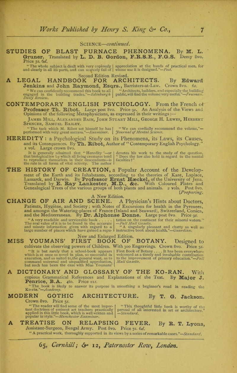 Sci ence—continued. STUDIES OF BLAST FURNACE PHENOMENA. By M. L. Gruner. Translated by L. D. B. Gordon, F.R.S.E., E.G.S. Demy 8vo. Price js. 6d. “The whole subject is dealt with very copiously I appreciation at the hands of practical men, for and clearly in all its parts, and can scarcely fail of | whose use it is designed.”—Post. Second Edition Revised. A LEGAL HANDBOOK FOR ARCHITECTS. By Edward Jenkins and John Raymond, Esqrs., Barristers-at-Law. Crown 8vo. 6s. “We can confidently recommend this book to all I “ Architects, builders, and especially the building engaged in the building trades.”—Edinburgh \ public, will find the volume very useful.”—Ereemcui. Daily Reviciv. * CONTEMPORARY ENGLISH PSYCHOLOGY. From the French of Professor Th. Ribot. Large post 8vo. Price gs. An Analysis of the Views and Opinions of the following Metaphysicians, as expressed in their writings :— James Mill, Alexander Bain, John Stuart Mill, George H. Lewes, Herbert Spencer, Samuel Bailey. “The task which M. Ribot set himself he has I “We can cordially recommend the volume.— performed with very great success.”—Examiner, j Journal of Mental Science. HEREDITY : a Psychological Study on its Phenomena, its Laws, its Causes, and its Consequences. By Til. Ribot, Author of “ Contemporary English Psychology.” i vol. Large crown 8vo. It is generally admitted that “Heredity ’—or that biological law by which all living creatures tend to reproduce themselves in their descendants—is the rule in all forms of vital activity. The author devotes his work to the study of the question. “ Does the law also hold in regard to the mental faculties 2 ” THE HISTORY OF CREATION, a Popular Account of the Develop- ment of the Earth and its Inhabitants, according to the theories of Kant, Laplace, Lamarck, and Darwin. By Professor Ernst Haeckel, of the University of Jena. Translated by E. Ray Lankester, M.D., &C. With Coloured Plates and Genealogical Trees of the various groups of both plants and animals. 2 vols. Post 8vo. {Preparing. A New Edition. CHANGE OF AIR AND SCENE. A Physician’s Hints about Doctors, Patients, Hygiene, and Society; with Notes of Excursions for health in the Pyrenees, and amongst the Watering-places of France (Inland and Seaward), Switzerland, Corsica, and the Mediterranean. By Dr. Alphonse Donne. Large post 8vo. Price 9s. “ A very readable and serviceable book The real value of it is to be found in the accurate and minute information given with regard to a large number of places which have gained a repu- tation on the continent for their mineral waters.'* —Pall Mall Gazette. “ A singularly pleasant and chatty as well as instructive book about health.—Guardian. New and Enlarged Edition. MISS YOUMANS’ FIRST BOOK OF BOTANY. Designed to cultivate the observing powers of Children. With 300 Engravings. Crown 8vo. Price 5s. “It is but rarely that a school-book appears which is at once so novel in plan, so successful in execution, and so suited to%the general want, as to command universal and unqualified approbation, but such has been the case with Miss Youmans' First Book of Botany .... It has been everywhere welcomed as a timely and invaluable contribution to the improvement of primary education.”—Pall Mall Gazette. A DICTIONARY AND GLOSSARY OF THE KO-RAN. With copious Grammatical References and Explanations of the Text. By Major J. Penrice, B. A. A°- Price 2iv. “The book is likely to answer its purpose in smoothing a beginner’s road in reading the Ko-ran. ”—Academy. MODERN GOTHIC Crown 8vo. Price 5s. “ The reader will find some of the most impor- tant doctrines of eminent art teachers practically applied in this little book, which is well written and popular in style.—Manchester Examiner. ARCHITECTURE. By T. G-. Jackson. “ This thoughtful little book is worthy of the perusal of all interested in art or architecture.” —Standard. A TREATISE ON RELAPSING FEVER. By R. T. Lyons, Assistant-Surgeon, Bengal Army. Post 8vo. Price 7s. Cxi. “ A practical work, thoroughly supported in its views by a series of remarkable cases.”—Standard.