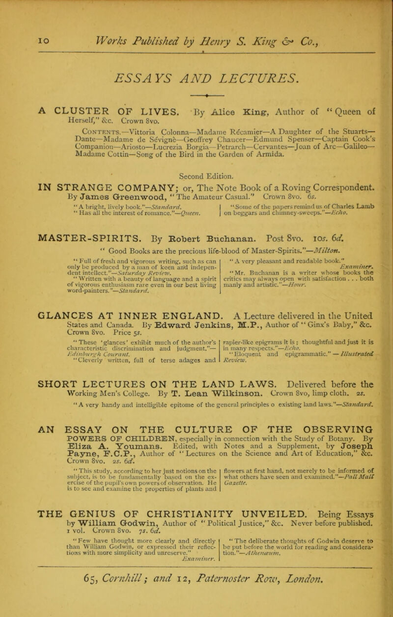 ESSAYS AND LECTURES. A CLUSTER OF LIVES. By Alice King-, Author of “Queen of Herself,” &c. Crown 8vo. Contents.—Vittoria Colonna—Madame Recamier—A Daughter of the Stuarts— Dante—Madame de Sevigne—Geoffrey Chaucer—Edmund Spenser—Captain Cook’s Companion—Ariosto—Lucrezia Borgia—Petrarch—Cervantes—Joan of Arc—Galileo— Madame Cottin—Song of the Bird in the Garden of Armida. Second Edition. IN STRANGE COMPANY; or, The Note Book of a Roving Correspondent. By James Greenwood, “ The Amateur Casual.” Crown 8vo. 6.r. “A bright, lively book.—Standard. I “Some of the papers remind us of Charles Lamb “ Has all the interest of romance.”—Queen. j on beggars and clnmney-sweeps.—Echo. MASTER-SPIRITS. By Robert Buchanan. Post 8vo. ioj. 6ti. “ Good Books are the precious life-blood of Master-Spirits.”—Milton. “ Full of fresh and vigorous writing, such as can only be produced by a man of keen and indepen- dent intellect.”—Saturday Kevinv. “ Written with a beauty of language and a spirit of vigorous enthusiasm rare even in our best living word-painters. ”—Standard. “ A very pleasant and readable book.” Examiner. “Mr. Buchanan is a writer whose books the critics may always open with satisfaction . .. both manly and artistic.—Hour. GLANCES AT INNER ENGLAND. A Lecture delivered in the United States and Canada. By Edward Jenkins, M.P., Author of “ Ginx’s Baby,” &c. Crown 8vo. Price $s. “These 'glances’ exhibit much of the author’s characteristic discrimination ancl judgment.”— Edinburgh Courant. “Cleverly written, full of terse adages and rapier-like epigrams it is ; thoughtful and just it is in many respects.”—Echo. “Eloquent and epigrammatic.” — Illustrated Review. SHORT LECTURES ON THE LAND LAWS. Delivered before the Working Men’s College. By T. Lean Wilkinson. Crown 8vo, limp cloth. 2s. “Avery handy and intelligible epitome of the general principles o existing land laws.”—Standard. AN ESSAY ON THE CULTURE OF THE OBSERVING POWERS OF CHILDREN, especially in connection with the Study of Botany. By Eliza A. Youmans. Edited, with Notes and a Supplement, by Joseph. Payne, F.C.P., Author of “Lectures on the Science and Art of Education,” &c. Crown 8vo. 2s. 6d.  This study, according to her just notions on the subject, is to be fundamentally based on the ex- ercise of the pupil's own powers of observation. He is to see and examine the properties of plants and flowers at first hand, not merely to be informed of what others have seen and examined.—Pall Malt Gazette. THE GENIUS OF CHRISTIANITY UNVEILED. Being Essays by William Godwin, Author of “Political Justice,” &c. Never before published. 1 vol. Crown 8vo. 7s. 6d. “Few have thought more clearly and directly than William Godwin, or expressed their reflec- tions with more simplicity ancl unreserve.” Examiner. “ The deliberate thoughts of Godwin deserve to lie put before the world for reading and considera- tion. ”—A thenauin.