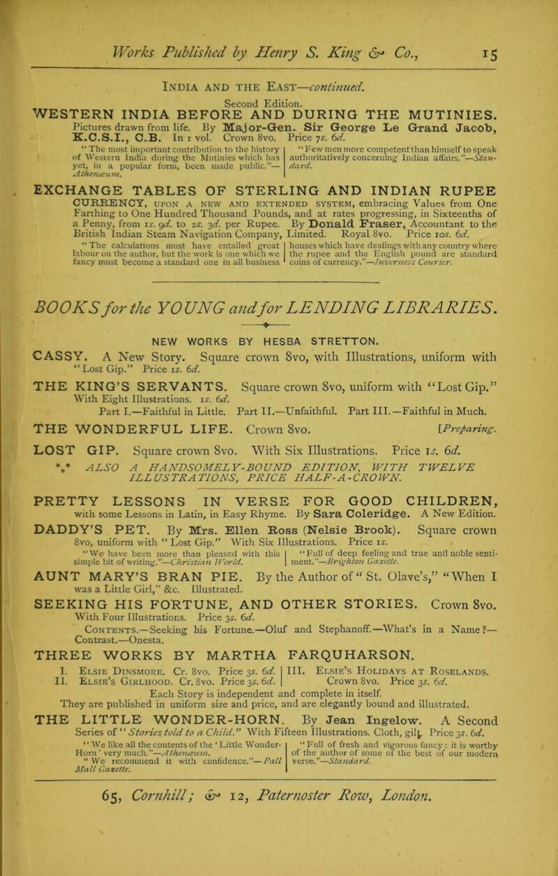 India and the East—continued. Second Edition. WESTERN INDIA BEFORE AND DURING THE MUTINIES. Pictures drawn from life. By Major-Gen. Sir George Le Grand Jacob, K.C.S.I., C.B. In 1 vol. Crown 8vo. Price 7X. 6d. “ The most important contribution to the history of Western India during the Mutinies which has yet, in a popular form, been made public.”— Athnupum. “Few men more competent than himself to speak authoritatively concerning Indian affairs.”—Stan- dard. EXCHANGE TABLES OF STERLING AND INDIAN RUPEE CURRENCY, upon a new and extended system, embracing Values from One Farthing to One Hundred Thousand Pounds, and at rates progressing, in Sixteenths of a Penny, from is. git. to 2s. yi. per Rupee. By Donald Fraser, Accountant to the British Indian Steam Navigation Company, Limited. Royal 8vo. Price 10s. 6it. The calculations must have entailed great I houses which have dealings with any country where labour on the author, but the work is one which we the rupee and the English pound are standard fancy must become a standard one in all business ' coins of currency.—Inverness Courier. BOOKS for the YO UNG and for LENDING LIBRARIES. NEW WORKS BY HESBA STRETTON. CASSY. A New Story. Square crown 8vo, with Illustrations, uniform with “Lost Gip.” Price is. 6d. THE KING’S SERVANTS. Square crown 8vo, uniform with “Lost Gip.” With Eight Illustrations, is. 6d. Part I.—Faithful in Little. Part II.—Unfaithful. Part III.—Faithful in Much. THE WONDERFUL LIFE. Crown 8vo. [.Preparing. LOST GIP. Square crown 8vo. With Six Illustrations. Price is. 6d. V ALSO A HANDSOMELY-BOUND EDITION, WITH TWELVE ILLUSTRATIONS, PRICE HALF -A-CROWN. PRETTY LESSONS IN VERSE FOR GOOD CHILDREN, with some Lessons in Latin, in Easy Rhyme. By Sara Coleridge. A New Edition. DADDY’S PET. By Mrs. Ellen Ross (Nelsie Brook). Square crown 8vo, uniform with “ Lost Gip.” With Six Illustrations. Price is. “We have been more than pleased with this I Full of deep feeling and true and noble senti- simple bit of writing.—Christian World. | ment.—Brighton Gazette. AUNT MARY’S BRAN PIE. By the Author of “ St. Olave’s,” “When I was a Little Girl,” &c. Illustrated. SEEKING HIS FORTUNE, AND OTHER STORIES. Crown 8vo. With Four Illustrations. Price 3s. 6d. Contents.—Seeking his Fortune.—Oluf and Stephanoff.—What’s in a Name?— Contrast.—Onesta. THREE WORKS BY MARTHA FARQUHARSON. I. Elsie Dinsmore. Cr. 8vo. Price 3s. 6d. I III. Elsie’s Holidays at Roselands. II. Elsie’s Girlhood. Cr. 8vo. Price 3.5. 6ti. \ Crown 8vo. Price 3J. 6d. Each Story is independent and complete in itself. They are published in uniform size and price, and are elegantly bound and illustrated. THE LITTLE WONDER-HORN. By Jean Ingelow. A Second Series of ‘ ‘ Stories told to a Child. ” With Fifteen 1 llustrations. Cloth, gil^. Price 3$. 6d. ‘' We like all the contents of the 1 Little Wonder- Horn ’ very much.”—Athenceum. “We recommend it with confidence.—Pall Mall Gazette. “ Full of fresh and vigorous fancy: it is worthy of the author of some oi the best of our modern verse.”—Standard.