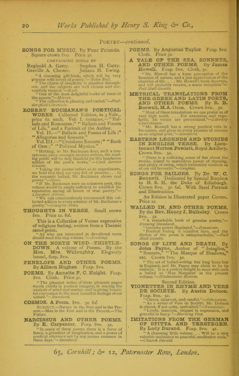 Poetry—continued. SONGS FOR MUSIC, By Four Friends. Square crown Svo. Price 5$. CONTAINING SONGS BY Reginald A. Gatty. Stephen H. Gatty. Greville A. Chester. Juliana H. Ewing. “A charming gift-book, which will be very popular with lovers of poetry.”—'John Bull. The charm of simplicity is manifest through- out, and the subjects are well chosen and suc- cessfully treated.”—Rock. “ One of the most delightful books of verse ol the season.”—Mirror. “ The collection is pleasing and varied.”—Hud- dersfield Chronicle. ROBERT BUCHANAN’S POETICAL WORKS. Collected Edition, in 3 Vols., price 6s. each. Vol. I. contains,—“ Bal- lads and Romances; “ Ballads and Poems of Life,” and a Portrait of the Author. Vol. II.—“ Ballads and Poems of Life “Allegories and Sonnets. Vol. III.—“Cruiskeen Sonnets;’’ “Book of Orm ;” ‘‘Political Mystics.” “ Holding, as Mr. Buchanan does, such a con- spicuous place amongst modern writers, the read- ing public will be duly thankful for this handsome edition of the poet's works.” — Civil Service Gazette. “ Taking the poems before us as experiments, we hold that they are very full of promise ... In the romantic ballad, Mr. Buchanan shows real power.”—Hour. “ If Mr. Buchanan were an unknown poet, this volume would be amply sufficient to establish his reputation among ail lovers of true poetry.”— Liverpool Albion. “ We can conscientiously recommend this col- lected edjtion to every admirer of Mr. Buchanan s poetry'.”—Glasgow Mews. THOUGHTS IN VERSE. Small crown 8vo. Price ix. 6d. This is a Collection of Verses expressive of religious feeling, written from a Theistic stand-point. “ All who are interested in devotional verse should read this tiny volume.”—Academy. ON THE NORTH WIND—THISTLE- DOWN. A volume of Poems. By the I Hon. Mrs. Willoughby. Elegantly bound, fcap. 8vo. PENELOPE AND OTHER POEMS. By Allison Hughes. Fcap. 8vo. POEMS. By Annette F. C. Knight. Fcap. Svo. Cloth. Price 5J. “ The pleasant writer of these pleasant pages excels chiefly in poetical imagery, in tracing the analysis of mind and matter, and in giving beauti- ful expression to the most beautiful teelings of our nature.”—Standard. COSMOS. A Poem. 8vo. 3.1. 61 i. SUBJECT.—Nature in the Past and in the Pre- sent.—Man in the Past and in the Present.—The Future. NARCISSUS AND OTHER POEMS. By E. Carpenter. Fcap. 8vo. 51. “In many of these poems there is a force of fancy, a grandeur of imagination, and a power of poetical utterance not by any means common in these days.”—Standard. POEMS. By Augustus Taylor. Fcap. 8vo. Cloth. Price 5^. A TALE OF THE SEA, SONNETS, AND OTHER POEMS. By James Howell. Fcap. 8vo. Cloth, 5*. Mr. Howell has a keen perception of the beauties of nature, and a just appreciation of the charities of life. . . . Mr. Howell's book deserves, and a ill probably receive, a warm reception.”— Rati Mall Gazette. METRICAL TRANSLATIONS FROM THE GREEK AND LATIN POETS, AND OTHER POEMS. By R. B. Boswell, M.A. Oxon. Crown 8vo. 5s. “ Most of tlrese translations we can praise as of very high merit. . . . For sweetness and regu- larity', his verses are pre-eminent.”—Literary Churchman. “Mr. Boswell has a strong poetical vein in , his nature, and gives us every promise of success as an original poet.”—Standard. EASTERN LEGENDS AND STORIES IN ENGLISH VERSE. By Lieu- tenant Norton Powlett, Royal Artillery. Crown 8vo. sr.  There is a rollicking sense of fun about the stories, joined to marvellous power of rhyming, and plenty of swing, which irresistibly reminds us of our old favourite.”—Graphic. SONGS FOR SAILORS. By Dr. W. C. Bennett. Dedicated by Special Request to H. R. H. the Duke of Edinburgh. Crown 8vo. 3s. 6d. With Steel Portrait and Illustrations. An Edition in Illustrated paper Covers. Price if. WALLED IN, AND OTHER POEMS. By the Rev. Henry J. Bulkeley. Crown Svo. 5r. “ A remarkable book of genuine poetry.— livening Standard. Genuine power displayed.”—Examiner. Poetical feeling is manifest here, and the diction of the poem is unimpeachable.—Pall Mall Gazette. SONGS OF LIFE AND DEATH. By John Payne, Author of “ Intaglios,” “Sonnets,” “The Masque of Shadows,” etc. Crown Svo. $s. “ The art of ballad-writing has long been lost in England, and Mr Payne may claim to be its restorer. It is a perfect delight to meet with such a ballad as ‘ May Margaret ’ in the present volume. ”— 1 PestmUlster Revietv. Second Edition. VIGNETTES.IN. RHYME AND VERS DE SOCIETE. By Austin Dobson. Fcap. 8vo. 5J. “Clever, clear-cut, and careful.”—Athenaum. “As a writer of Vers de SociiHe, Mr. Dobson is almost, if not quite, unrivalled.”—Examiner. “ Lively, innocent, elegant in expression, and graceful in fancy.”—Morning Post. IMITATIONS FROM THE GERMAN OF SPITTA AND TERSTEGEN. By Lady Durand. Fcap. 8vo. 4*. “ A charming little volume. . . Will be a very valuable assistance to peaceful, meditative souls.” —Church Herald.