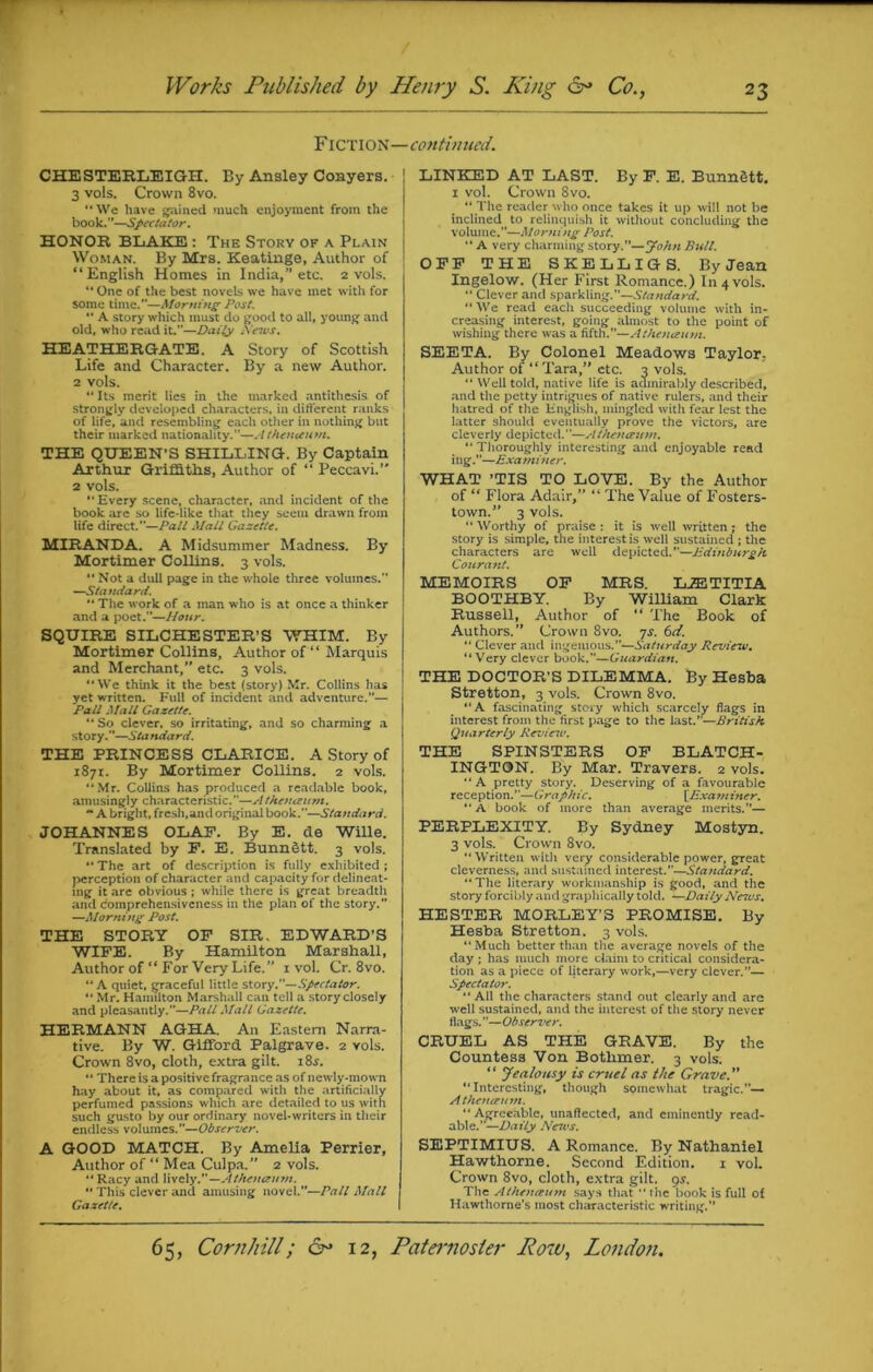 Fiction- CHESTERLEIGH. By Ansley Conyers. 3 vols. Crown 8vo. “We have gained much enjoyment from the book.”—Spectator. HONOR BLAKE : The Story of a Plain Woman. By Mrs. Keatinge, Author of “English Homes in India,” etc. 2 vols. “ One of the best novels we have met with for some time.—Morning Post. “ A story which must do good to all, young and old, who read it.—Daily News. HEATHERGATE. A Story of Scottish Life and Character. By a new Author. 2 vols. “ Its merit lies in the marked antithesis of strongly developed characters, in different ranks of life, and resembling each other in nothing but their marked nationality.—Athenuum. THE QUEEN’S SHILLING. By Captain Arthur Griffiths, Author of “ Peccavi.” 2 vols. “Every scene, character, and incident of the book are so life-like that they seem drawn from life direct.—Pali Mall Gazette. MIRANDA. A Midsummer Madness. By Mortimer Collins. 3 vols. “ Not a dull page in the whole three volumes. —Standard. “ The work of a man who is at once a thinker and a poet.—Hour. SQUIRE SILCHESTER’S WHIM. By Mortimer Collins, Author of “ Marquis and Merchant/' etc. 3 vols. “We think it the best (story) Mr. Collins has yet written. Full of incident and adventure.”— Pall Mall Gazette. “ So clever, so irritating, and so charming a story.”—Standard. THE PRINCESS CLARICE. A Story of 1871. By Mortimer Collins. 2 vols. “Mr. Collins has produced a readable book, amusingly characteristic.—-Athenaeum. ** A bright, fresh,and original book.—Standard. JOHANNES OLAF. By E. do Wille. Translated by F. E. BunnStt. 3 vols. “The art of description is fully exhibited; perception of character and capacity for delineat- ing it are obvious ; while there is great breadtli and Comprehensiveness in the plan of the story. —Morning Post. THE STORY OF SIR. EDWARD’S WIFE. By Hamilton Marshall, Author of “ For Very Life.” 1 vol. Cr. 8vo. “ A quiet, graceful little story .—Spectator. “ Mr. Hamilton Marshall can tell a story closely and pleasantly.”—Pall Mall Gazette. HERMANN AGHA. An Eastern Narra- tive. By W. Gifford Palgrave. 2 vols. Crown 8vo, cloth, extra gilt. i8j. “ There is a positive fragrance as of newly-mown hay about it, as compared with the artificially perfumed passions which are detailed to us with such gusto by our ordinary novel-writers in their endless volumes.”—Observer. A GOOD MATCH. By Amelia Perrier, Author of “ Mca Culpa.” 2 vols. “Racy and lively.—Athetiaum. “ This clever and amusing novel.”—Pall Mall Gazette. -continued. LINKED AT LAST. By F. E. BunnStt. 1 vol. Crown 8vo. “ The reader who once takes it up will not be inclined to relinquish it without concluding the volume.”—Morning Post. “ A very charming story.”—John Bull. OFF THE SKELLIGS. By Jean Ingelow. (Her First Romance.) In 4 vols. “ Clever and sparkling.—Standard. “ We read each succeeding volume with in- creasing interest, going almost to the point of wishing there was a fifth.”—Athenaum. SEETA. By Colonel Meadows Taylor: Author of “ Tara,” etc. 3 vols. “ Well told, native life is admirably described, and the petty intrigues of native rulers, and their iiatred of the English, mingled with fear lest the latter should eventually prove the victors, are cleverly depicted.”—Athenaum. “ Thoroughly interesting and enjoyable read ing.—Examiner. WHAT ’TIS TO LOVE. By the Author of “ Flora Adair,” “ The Value of Fosters- town.” 3 vols. “ Worthy of praise : it is well written; the story is simple, the interest is well sustained ; the characters are well depicted.—Edinburgh Courant. MEMOIRS OF MRS. LJETITIA BOOTHBY. By William Clark Russell, Author of “ The Book of Authors.” Crown 8vo. 7s. 6ci. “ Clever and ingenious.”—Saturday Review. “Very clever book.—Guardian. THE DOCTOR’S DILEMMA. By Hesba Stretton, 3 vols. Crown 8vo. “A fascinating story which scarcely flags in interest from the first page to the last.—British Quarterly Review. THE SPINSTERS OF BLATCH- INGTON. By Mar. Travers. 2 vols. “A pretty story. Deserving of a favourable reception.—Grapit ic. [.Exa m in e r. “ A book of more than average merits.”— PERPLEXITY. By Sydney Mostyn. 3 vols. Crown 8vo. “Written with very considerable power, great cleverness, and sustained interest.—Sta?idard. “The literary workmanship is good, and the story forcibly and graphically told. —Daily Neius. HESTER MORLEY’S PROMISE. By Hesba Stretton. 3 vols. “Much better than the average novels of the day ; has much more claim to critical considera- tion as a piece of literary work,—very clever.”— Spectator. “All the characters stand out clearly and are well sustained, and the interest of the story never flags. ”—Observer. CRUEL AS THE GRAVE. By the Countess Von Botlimer. 3 vols. “ Jealousy is cruel as the Grave.” “Interesting, though somewhat tragic.— Athencemn. “Agreeable, unaffected, and eminently read- able.—Daily Nctvs. SEPTIMIUS. A Romance. By Nathaniel Hawthorne. Second Edition. 1 vol. Crown 8vo, cloth, extra gilt. 9^. The Athenaum says that “ the book is full of Hawthorne’s most characteristic writing.”