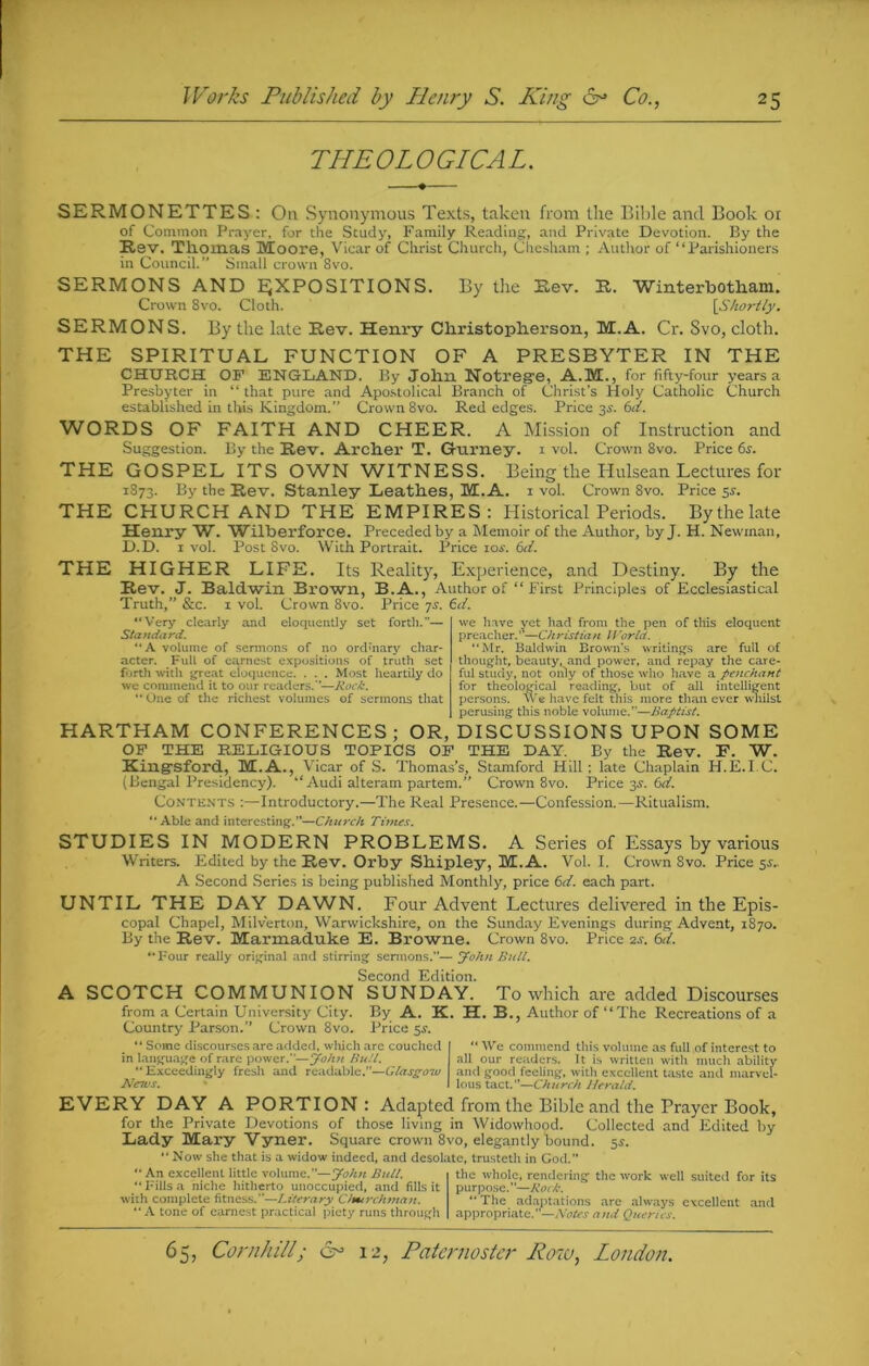 THEOLOGICAL. SERMONETTES : On Synonymous Texts, taken from the Bible and Book or of Common Prayer, for the Study, Family Reading, and Private Devotion. By the Rev. Thomas Moore, Vicar of Christ Church, Chesham ; Author of “Parishioners in Council.” Small crown 8vo. SERMONS AND EXPOSITIONS. By the Rev. R. Winterbotbam. Crown 8vo. Cloth. [Shortly. SERMONS. By the late Rev. Henry Cbristoplierson, M.A. Cr. Svo, cloth. THE SPIRITUAL FUNCTION OF A PRESBYTER IN THE CHURCH OF ENGLAND. By John Notrege, A.M., for fifty-four years a Presbyter in “ that pure and Apostolical Branch of Christ’s Holy Catholic Church established in this Kingdom.” Crown 8vo. Red edges. Price 3s-. 6d. WORDS OF FAITH AND CHEER. A Mission of Instruction and Suggestion. By the Rev. Archer T. Gfurney. 1 vol. Crown 8vo. Price 6.r. THE GOSPEL ITS OWN WITNESS. Being the Hulsean Lectures for 1873. By the Rev. Stanley Leath.es, M.A. I vol. Crown 8vo. Price 5.9. THE CHURCH AND THE EMPIRES: Historical Periods. Bythelate Henry W. Wilberforce. Preceded by a Memoir of the Author, by J. H. Newman, D.D. 1 vol. Post Svo. With Portrait. Price 10s. 6d. THE HIGHER LIFE. Its Reality, Experience, and Destiny. By the Rev. J. Baldwin Brown, B.A., Author of “ First Principles of Ecclesiastical Truth,” &c. x vol. Crown Svo. Price 7s. td. “Very clearly and eloquently set forth.— Standard. “A volume of sermons of no ordinary char- acter. Full of earnest expositions of truth set forth with great eloquence. . . . Most heartily do we commend it to our readers/’—Rock. “One of the richest volumes of sermons that we have yet had from the pen of this eloquent preacher. ”—Ch ristian U 'arid. “Mr. Baldwin Brown’s writings are full of thought, beauty, and power, and repay the care- ful study, not only of those who have a penchant for theological reading, but of all intelligent persons. We have felt this more than ever whilst perusing this noble volume/'—Baptist. HARTHAM CONFERENCES ; OR, DISCUSSIONS UPON SOME OF THE RELIGIOUS TOPICS OF THE DAY. By the Rev. F. W. Kingsford, M.A., Vicar of S. Thomas’s, Stamford Hill; late Chaplain H.E.I.C. (Bengal Presidency). “Audi alteram partem.” Crown 8vo. Price 3.9. 6d. Contents :—Introductory.—The Real Presence.—Confession.—Ritualism. “Able and interesting.”—Church Times. STUDIES IN MODERN PROBLEMS. A Series of Essays by various Writers. Edited by the Rev. Orby Sbipley, M.A. Vol. I. Crown Svo. Price 5c. A Second Series is being published Monthly, price (xi. each part. UNTIL THE DAY DAWN. Four Advent Lectures delivered in the Epis- copal Chapel, Milverton, Warwickshire, on the Sunday Evenings during Advent, 1870. By the Rev. Marmaduke E. Browne. Crown 8vo. Price 2s. 6d. “Four really original and stirring sermons.— John Bull. Second Edition. A SCOTCH COMMUNION SUNDAY. To which are added Discourses from a Certain University City. By A. K. H. B., Author of “The Recreations of a Country Parson.” Crown 8vo. Price 5.9. “ Some discourses are added, which are couched in language of rare power.”—John Bull. “Exceedingly fresh and readable.—Glasgow JVesus. “ We commend this volume as full of interest to all our readers. It is written with much ability and good feeling, with excellent taste and marvel- lous tact.”—Church Herald. EVERY DAY A PORTION: Adapted from the Bible and the Prayer Book, for the Private Devotions of those living in Widowhood. Collected and Edited by Lady Mary Vyner. Square crown 8vo, elegantly “bound. 59. ‘ Now she that is a widow indeed, and desolate, trusteth in God/’ “An excellent little volume.”—yohn Bull. “Fills a niche hitherto unoccupied, and fills it with complete fitness.”—Literary Cfmrchtnan. “ A tone of earnest practical piety runs through the whole, rendering the work well suited for its purpose.”—Rock. “ The adaptations are always excellent and appropriate. —Notes and Queries.