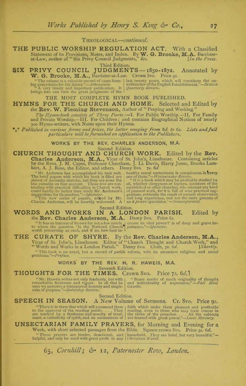 Theological—continued. THE PUBLIC WORSHIP REGULATION ACT. With a Classified Statement of its Provisions, Notes, and Index. By W. G. Brooke, M.A. Barrister- at-Law, author of “ Six Privy Council Judgments,” &c. [hi the Pj-ess. Third Edition. SIX PRIVY COUNCIL JUDGMENTS —1850-1872. Annotated by W. G. Brooke, M.A., Karrister-at-Law. Crown 8vo. Pricey. “ The volume is a valuable record of cases form- ing precedents for the future.”—Athourum. “ A very timely and important publication. It brings into one view the great judgments of the last twenty written law Quarterly Revieic. ars, which will constitute the un- y yeai of the English Establishment.”—British THE MOST COMPLETE HYMN BOOK PUBLISHED. HYMNS FOR THE CHURCH AND HOME. Selected and Edited by the Rev. W. Fleming- Stevenson, Author of “Praying and Working.” The Hymn-book consists of Three Parts:—I. For Public Worship.—II. For Family and Private Worship.—III. For Children; and contains Biographical Notices of nearly 300 Hymn-writers, with Notes upon their Hymns. *** Published in various forms and prices, the latter ranging from 8 d. to Cis. Lists andfull particulars will be furnished on application to the Publishers. WORKS BY THE REV. CHARLES ANDERSON, M.A. Second Edition. CHURCH THOUGHT AND CHURCH WORK. Edited by the Rev. Charles Anderson, M.A., Vicar of St. John’s, Limehouse. Containing articles by the Revs. J. M. Capes, Professor Cheetham, J. LI. Davis, Harry Jones, Brooks Lam- bert, A. J. Ross, the Editor, and others. Demy 8vo. is. 6d “Mr. Anderson has accomplished his task well, healthy moral earnestness is conspicuous inbvery The brief papers with which nis book is filled are almost of necessity sketchy, but they are none the less valuable on that account. Those who are con- tending with practical difficulties in Church work, could hardly do better than study Mr. Anderson’s suggestions for themselves.”—Spectator. “ This new series of papers, edited by Mr. Charles Anderson, will be heartily welcomed. A one of them.”—Westminster Review. “ It is a book which may be profitably studied by all, whether clergymen or laymen, members of the established or other churches, who attempt any kind of pastoral work, for it is full of wise practical sug- gestions, evidently the result of earnest observation and long experience, and not the mere guesses of an a priori speculator.’ —Nonconformist. Second Edition. WORDS AND WORKS IN A LONDON PARISH. Edited by the Rev. Charles Anderson, M.A. Demy 8vo. Price 6s. “ It has an interest of its own for not a few minds, | crease its vital power?’is of deep and grave ira- to whom the question ‘ Is the National Church* portance.”—Spectator. worth preserving as such, and if so, how best in- I THE CURATE OF SHYRE. By the Rev. Charles Anderson, M.A., Vicar of St. John’s, Limehouse. Editor of “ Church Thought and Church Work,” and “ Words and Works in a London Parish.” Demy 8vo. Cloth, is. 6d. [Shortly. “This book is no novel, but a record of parish reform, with its attendant religious and social problems.—Preface. WORKS BY THE REV. H. R. HAWEIS, M.A. Seventh Edition. THOUGHTS FOR THE TIMES. Crown Svo. Price Js. 6r/.] “ Mr. Haweis writes not only fearlessly, but with remarkable freshness and vigour. In all that he says we perceive a transparent honesty and single- ness of purpose.—Saturday Review. ‘‘Bears marks of much originality of thought and individuality of expression.”—Pall Mall Gazette. Second Edition. SPEECH IN SEASON. A New Volume of Sermons. Cr. Svo. Price 9s. “There is in them that which will commend them to the approval of the reading public. . . . They are marked by a freshness and novelty of treat- ment, a catholicity of spirit, and an earnestness of faith which make them pleasant and profitable reading, even to those who may least concur in the views of the preacher. ... All the subjects are treated with great power.”—Leeds Mercury. UNSECTARIAN FAMILY PRAYERS, for Morning and Evening fora Week, with short selected passages from the Bible. Square crown 8vo. Price 3-f. 6d. “ These prayers are tender, devotional, and I Household. They are brief, but very beautiful.”— . helpful, and may be used with great profit in any \ Christian World.