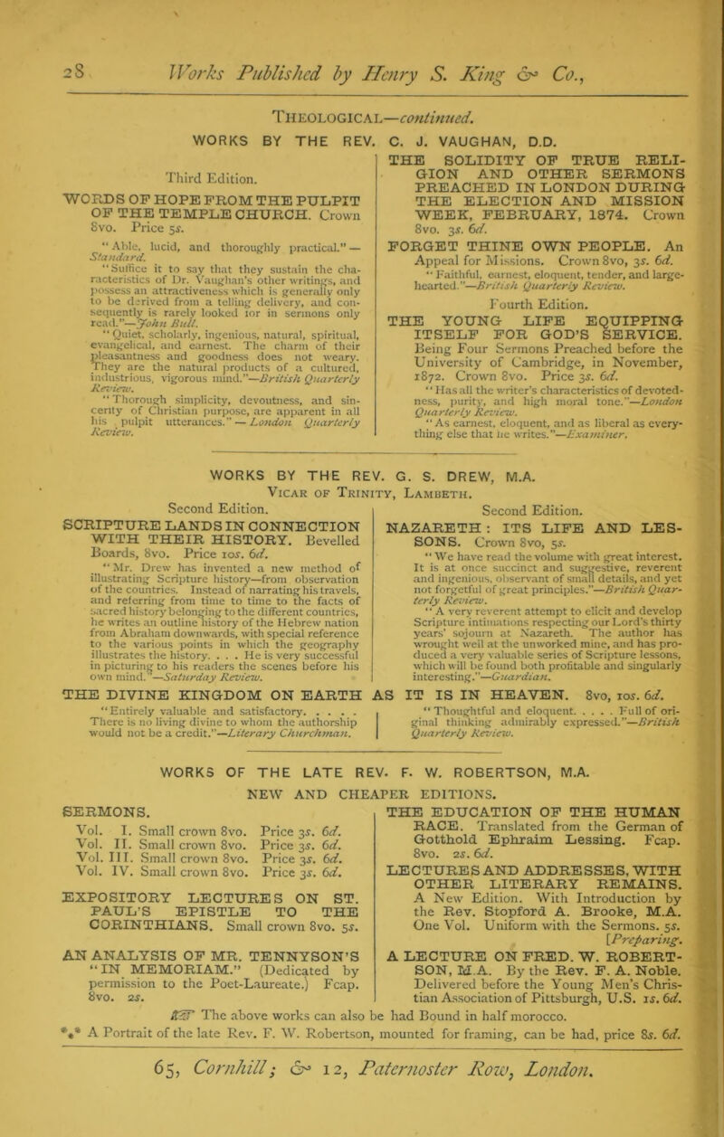 Theological—continued. WORKS BY THE REV. Third Edition. WORDS OP HOPE PROM THE PULPIT OP THE TEMPLE CHURCH. Crown Svo. Price 5s. “ Able, lucid, and thoroughly practical.” — Standard. “ Suffice it to say that they sustain the cha- racteristics of Dr. Vaughan’s other writings, and possess an attractiveness which is generally only to be derived from a telling delivery, and con- sequently is rarely looked lor in sermons only read.”-—John Bull. “ Quiet, scholarly, ingenious, natural, spiritual, evangelical, and earnest. The charm of their pleasantness and goodness does not weary. They arc the natural products of a cultured, industrious, vigorous nund.”—British Quarterly Review, “ Thorough simplicity, devoutness, and sin- cerity of Christian purpose, are apparent in all his pulpit utterances. — London Quarterly Review. C. J. VAUGHAN, D.D. THE SOLIDITY OF TRUE RELI- GION AND OTHER SERMONS PREACHED IN LONDON DURING THE ELECTION AND MISSION WEEK, FEBRUARY, 1874. Crown 8vo. 3$. 6d. FORGET THINE OWN PEOPLE. An Appeal for Missions. Crown 8vo, 3$. 6d. “ Faithful, earnest, eloquent, tender, and large- hearted.”—British Quarterly Review. Fourth Edition. THE YOUNG LIFE EQUIPPING ITSELF FOR GOD’S SERVICE. Being Four Sermons Preached before the University of Cambridge, in November, 1872. Crown 8vo. Price 3.?. 6d. “Has all the writer’s characteristics of devoted- ness, purity, and high moral tone.—London Quarterly Review. “ As earnest, eloquent, and as liberal as every- thing else that lie writes.”—Examiner. WORKS BY THE Rl Vicar of Trii Second Edition. SCRIPTURE LANDS IN CONNECTION WITH THEIR HISTORY. Bevelled Boards, 8vo. Price 10s. 6d. “Mr. Drew has invented a new method of illustrating Scripture history—from observation of the countries. Instead of narrating his travels, and referring from time to time to the facts of sacred history belonging to the different countries, he writes an outline liistory of the Hebrew nation from Abraham downwards, with special reference to the various points in which the geography illustrates the history. . . . He is very successful in picturing to his readers the scenes before his own mind.—Saturday Review. THE DIVINE KINGDOM ON EARTH “Entirely valuable and satisfactory There is no living divine to whom the authorship would not be a credit.”—Literary Churchman. . G. S. DREW, M.A. :y, Lambeth. Second Edition. NAZARETH : ITS LIFE AND LES- SONS. Crown 8vo, 5s. “ We have read the volume with great interest. It is at once succinct and suggestive, reverent and ingenious, observant of small details, and yet not forgetful of great principles.”—British Quar- terly Review. “ A very reverent attempt to elicit and develop Scripture intimations respecting our Lord’s thirty years’ sojourn at Nazareth. The author has wrought well at the unworked mine, and has pro- duced a very valuable series of Scripture lessons, which will be found both profitable and singularly interesting.”—Guardian. AS IT IS IN HEAVEN. 8vo, 10s. 6d. “Thoughtful and eloquent Full of ori- ginal thinking admirably expressed.”—British Quarterly Revicvo. WORKS OF THE LATE REV. F. W. ROBERTSON, M.A. NEW AND CHEAPER EDITIONS. SERMONS. Vol. I. Small crown 8vo. Price 3s. 6d. Vol. II. Small crown 8vo. Price 3.9. 6d. Vol. III. Small crown 8vo. Price 3$. 6d. Vol. IV. Small crown 8vo. Price 3s. 6d. EXPOSITORY LECTURES ON ST. PAUL’S EPISTLE TO THE CORINTHIANS. Small crown 8vo. 5$. AN ANALYSIS OP MR. TENNYSON’S “IN MEMORIAM.” (Dedicated by permission to the Poet-Laureate.) Fcap. 8vo. 2 s. KST The above works can also THE EDUCATION OP THE HUMAN RACE. Translated from the German of Gotthold Ephraim Lessing. Fcap. 8vo. ns. 61i. LECTURES AND ADDRESSES, WITH OTHER LITERARY REMAINS. A New Edition. With Introduction by the Rev. Stopford A. Brooke, M.A. One Vol. Uniform with the Sermons. 5.?. [.Preparing. A LECTURE ON FRED. W. ROBERT- SON, M.A. By the Rev. F. A. Noble. Delivered before the Young Men’s Chris- tian Association of Pittsburgh, U.S. is.6d. be had Bound in half morocco. A Portrait of the late Rev. F. W. Robertson, mounted for framing, can be had, price &r. 6d.