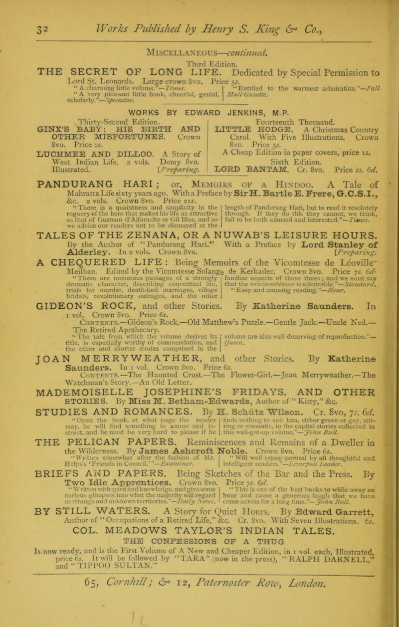 Miscellaneous—continued. Third Edition. THE SECRET OF LONG LIFE. Dedicated by Special Permission to Lord St. Leonards. Large crown 8vo. Price 5.V.  A charming little volume. —Times. I Entitled to the warmest admiration.’'—Pall “ A very pleasant little book, cheerful, genial, Mall Gazette. scholarly.’—Spectator. j WORKS BY EDWARD JENKINS. MP- Thirty-Second Edition. GINX’S BABY: HIS BIRTH AND OTHER MISFORTUNES. Crown 8vo. Price 2j. LUCHMEE AND DILLOO. A Story of West Indian Life. 2 vols. Demy 8vo. Illustrated. [Preparing. Fourteenth Thousand. LITTLE HODGE. A Christmas Country Carol. With Five Illustrations. Crown 8vo. Price 5s. A Cheap Edition in paper covers, price is. Sixth Edition. LORD BANTAM. Cr. 8vo. Price 2s. 6d. PANDURANG HARI ; or. Memoirs of a Hindoo. A Tale of Mahratta Life sixty years ago. With a Preface by SirH. Bartle E. Frere, G.C.S.I., See. 2 vols. Crown 8vo. Price 21s. ‘There is a quaintness and simplicity in the roguery of the hero that makes his life as attractive as that of Guzman d’Alfarache or Gil Bias, and so we advise our readers not to be dismayed at the length of Pandurang Hari, but to read it resolutely through. If they do this they cannot, we think, fail to be both amused and interested.—Tivtes. TALES OF THE ZENANA, OR A NUWAB’S LEISURE HOURS. By the Author of “ Pandurang Hari.” With a Preface by Lord Stanley of Alderley. In 2 vols. Crown 8vo. [Preparing. A CHEQUERED LIFE : Being Memoirs of the Vicomtesse de Leoville' Meilhan. Edited by the Vicomtesse Solange de Kerkadec. Crown 8vo. Price ys. 6d- ‘There are numerous passages.of a strongly dramatic character, describing conventual life, trials for murder, death-bed marriages, village bridals, revolutionary outrages, and the other familiar aspects of those times; and we must say that the vraisemblance is admirable.”—Standard. “ Easy and amusing reading.”—Hour. GIDEON’S ROCK, and other Stories. By Katherine Saunders. I11 i vol. Crown 8vo. Price 6s. Contents.—Gideon’s Rock.—Old Matthew’s Puzzle.—Gentle Jack.—Uncle Ned.— The Retired Apothecary. “The tale from which the volume derives its j volume are also well deserving of reproduction.*'— title, is especially worthy of commendation, and Queen. the other and shorter stories comprised in the | JOAN MERRYWEATHER, and other Stories. By Katherine Saunders. In I vol. Crown Svo. Price 6s. Contents.—The Haunted Crust.—The Flower-Girl.—Joan Merryweather.—The Watchman’s Story.—An Old Letter. MADEMOISELLE JOSEPHINE’S FRIDAYS, AND OTHER STORIES. By Miss M. Betham-Edwards, Author of “ Kitty,” &c. STUDIES AND ROMANCES. By H. Schiitz Wilson. Cr. 8vo, 7s. 6d. “ Open the book, at what page the reader j finds nothing to suit him, either grave or gay, stir- may, he will find something to amuse and in- ring or romantic, in the capital stories collected in struct, and he must be very hard to please if he | this well-got-up volume.”—John Bull. THE PELICAN PAPERS. Reminiscences and Remains of a Dweller in the Wilderness. By James Ashcroft Noble. Crown 8vo. Price 6s. ‘Written somewhat after the fashion of Mr. | “Will well repay perusal by all thoughtful and Helps’s ‘Friends in Council.’”—Examiner. j intelligent readers.”—Liverpool Leader. BRIEFS AND PAPERS. Being Sketches of the Bar and the Press. By Two Idle Apprentices. Crown Svo. Price ys. 6d. “ Written with spirit ami knowledge, and give some I “This is one of the best books to while away an curious glimpses into what the majority will regard hour and cause a generous laugh that we have as strange and unknown territories.”—Daily Anus. 1 come across for a long time.1.'—John Hull. BY STILL WATERS. A Story for Quiet Hours. By Edward Garrett, Author of “Occupations of a Retired Life,” &c. Cr. 8vo. With Seven Illustrations. 6s. COL. MEADOWS TAYLOR’S INDIAN TALES. THE CONFESSIONS OF A THUG Is now ready, and is the First Volume of A New and Cheaper Edition, in 1 vol. each, Illustrated, price 6-s. It will be followed by “TARA” (now in the press), “RALPH DARNELL,” and “ TIPPOO SULTAN.”
