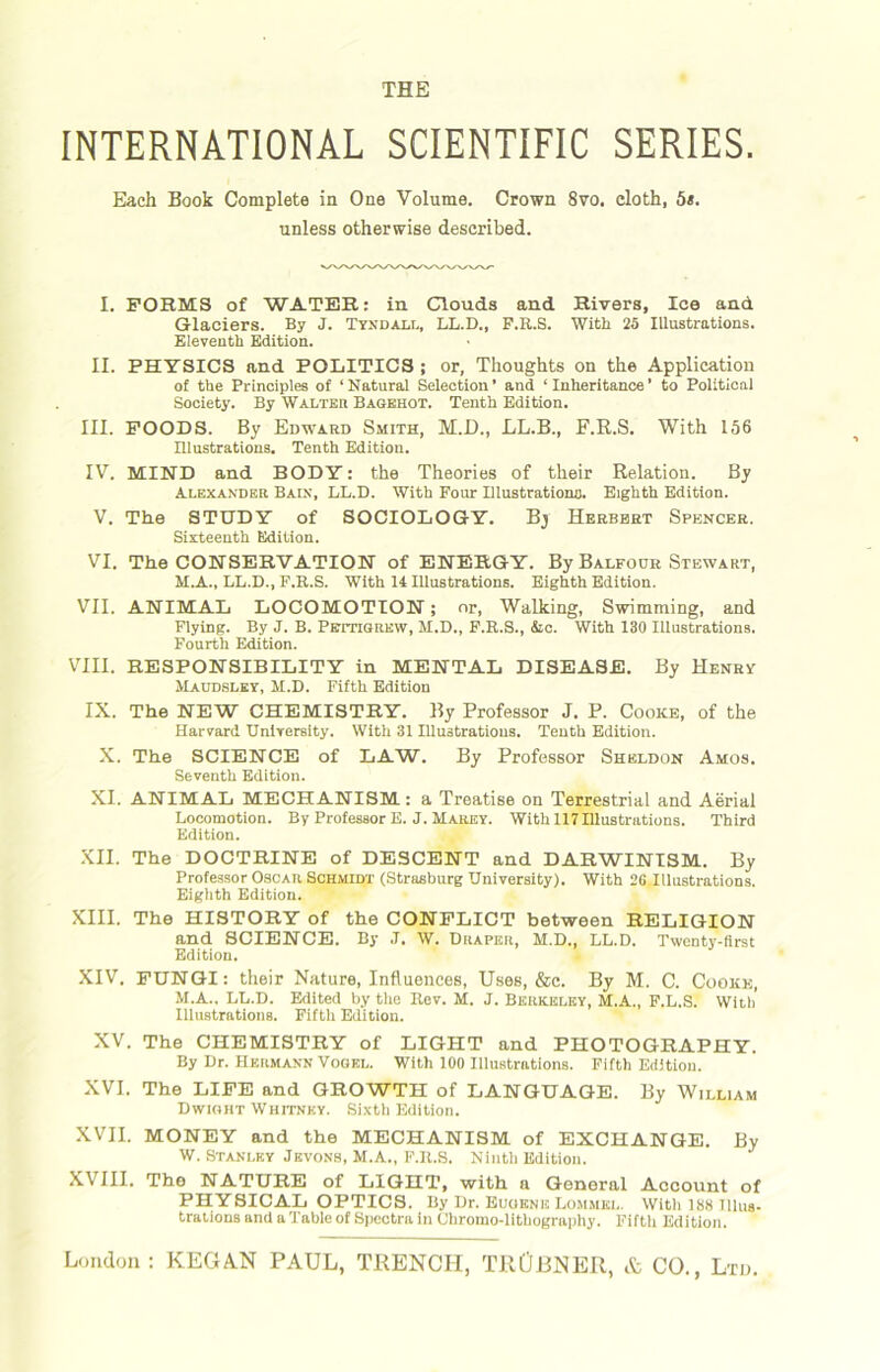 INTERNATIONAL SCIENTIFIC SERIES. Each Book Complete in One Volume. Crown 8vo. cloth, 5s. unless otherwise described. I. FORMS of WATER: in Clouds and Rivers, Ice and Glaciers. By J. Tyndall, LL.D., F.R.S. With 25 Illustrations. Eleventh Edition. II. PHYSICS and POLITICS ; or, Thoughts on the Application of the Principles of ‘Natural Selection’ and ‘Inheritance’ to Political Society. By Walter Bagehot. Tenth Edition. III. FOODS. By Edward Smith, M.D., LL.B., F.R.S. With 156 Illustrations. Tenth Edition. IV. MIND and BODY: the Theories of their Relation. By Alexander Bain, LL.D. With Pour Illustrationo. Eighth Edition. V. The STUDY of SOCIOLOGY. Bj Herbert Spencer. Sixteenth Edition. VI. The CONSERVATION of ENERGY. By Balfour Stewart, M.A., LL.D., P.B.S. With 14 Illustrations. Eighth Edition. VII. ANIMAL LOCOMOTION; or, Walking, Swimming, and Flying. By J. B. Pettigrew, M.D., F.R.S., &c. With 130 Illnstrations. Fourth Edition. VIII. RESPONSIBILITY in MENTAL DISEASE. By Henry Maudsley, M.D. Fifth Edition IX. The NEW CHEMISTRY. By Professor J. P. Cooke, of the Harvard University. With 31 Illustrations. Tenth Edition. X. The SCIENCE of LAW. By Professor Sheldon Amos. Seventh Edition. XI. ANIMAL MECHANISM: a Treatise on Terrestrial and Aerial Locomotion. By Professor E. J. Marey. With 117 Illustrations. Third Edition. XII. The DOCTRINE of DESCENT and DARWINISM. By Professor Oscar Schmidt (Strasburg University). With 26 Illustrations. Eighth Edition. XIII. The HISTORY of the CONFLICT between RELIGION and SCIENCE. By J. W. Draper, M.D., LL.D. Twenty-first Edition. XIV. FUNGI: their Nature, Influences, Uses, &c. By M. C. Cooke, M.A., LL.D. Edited by the Rev. M. J. Berkeley, M.A., F.L.S. With Illustrations. Fifth Edition. XV. The CHEMISTRY of LIGHT and PHOTOGRAPHY. By Dr. Hermann Vogel. With 100 Illustrations. Fifth Edition. XVI. The LIFE and GROWTH of LANGUAGE. By William Dwight Whitney. Sixth Edition. XVII. MONEY and the MECHANISM of EXCHANGE. By W. Stanley Jbvons, M.A., F.R.S. Ninth Edition. XVIII. Tho NATURE of LIGHT, with a General Account of PHYSICAL OPTICS. By Dr. Eugene Lommel. With 188 Illus- trations and a Table of Spectra in Chromo-lithography. Fifth Edition.