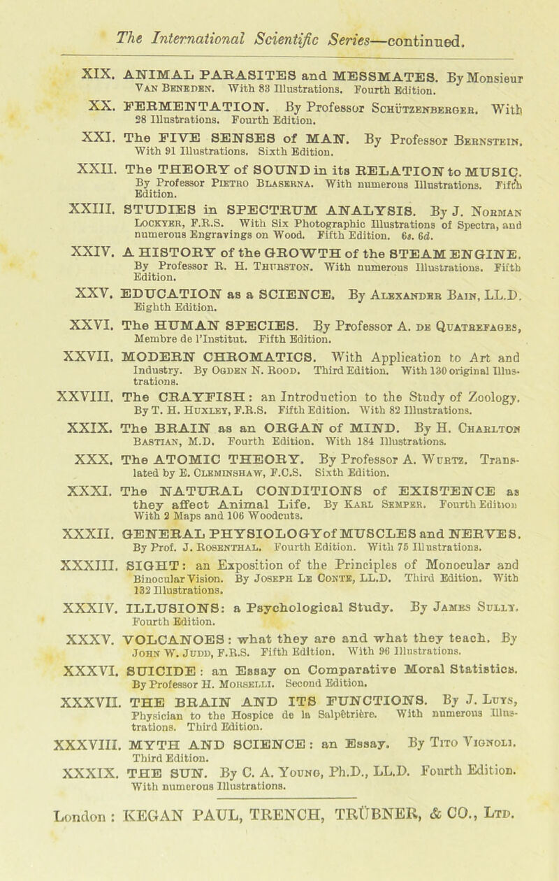 XIX. ANIMAL PARASITES and MESSMATES. By Monsieur Van Beneden. With 83 Illustrations. Fourth Edition. XX. FERMENTATION'. By Professor Schutzenberger, With 28 Illustrations. Fourth Edition. XXI. The FIVE SENSES of MAN. By Professor Bernstein, With 91 Illustrations. Sixth Edition. XXII. The THEORY of SOUND in its RELATION to MUSIC?. By Professor Pietro Blaserna. With numerous Illustrations. Fifth Edition. XXIII. STUDIES in SPECTRUM ANALYSIS. By J. Norman Lockyer, F.Ii.S. With Six Photographic Illustrations of Spectra, and numerous Engravings on Wood. Fifth Edition. 6s. 6d. XXIV. A HISTORY of the GROWTH of the STEAM ENGINE, By Professor R. H. Thurston. With numerous Illustrations. Fifth Edition. XXV. EDUCATION as a SCIENCE. By Alexander Bain, LL.D. Eighth Edition. XXVI. The HUMAN SPECIES. By Professor A. de Quatrefages, Membre de l’lnstitut. Fifth Edition. XXVII. MODERN CHROMATICS. With Application to Art and Industry. By Ogden N. Rood. Third Edition. With 130 original Illus- trations. XXVIII. The CRAYFISH : an Introduction to the Study of Zoology. By T. H. Huxley, F.H.S. Fifth Edition. With 82 Illustrations. XXIX. The BRAIN as an ORGAN of MIND. By H. Charlton Bastlan, M.D. Fourth Edition. With 184 Illustrations. XXX. The ATOMIC THEORY. By Professor A. Wurtz. Trans- lated by E. Cleminshaiv, F.C.S. Sixth Edition. XXXI. The NATURAL CONDITIONS of EXISTENCE as they affect Animal Life. By Karl Semper. Fourth Edition With 2 Maps and 106 Woodcuts. XXXII. GENERAL PHYSIOLOGYof MUSCLES and NERVES. By Prof. J. Rosenthal. Fourth Edition. With 75 Illustrations. XXXIII. SIGHT: an Exposition of the Principles of Monocular and Binocular Vision. By Joseph Le Conte, LL.D. Third Edition. With 132 Illustrations. XXXIV. ILLUSIONS: a Psychological Study. By James Suliy. Fourth Edition. XXXV. VOLCANOES: what they are and what they teach. By John W. Judd, F.R.S. Fifth Edition. With 96 Illustrations. XXXVI. SUICIDE : an Essay on Comparative Moral Statistics. By Professor H. Morselli. Second Edition. XXXVII. THE BRAIN AND ITS FUNCTIONS. By J. Luts, Physician to the Hospice de la Salp&trifere. With numerous Illus- trations. Third Edition. XXXVIII. MYTH AND SCIENCE: an Essay. By Tito Vignoll Third Edition. XXXIX. THE SUN. By C. A. Young, Ph.D., LL.D. Fourth Edition. With numerous Illustrations.