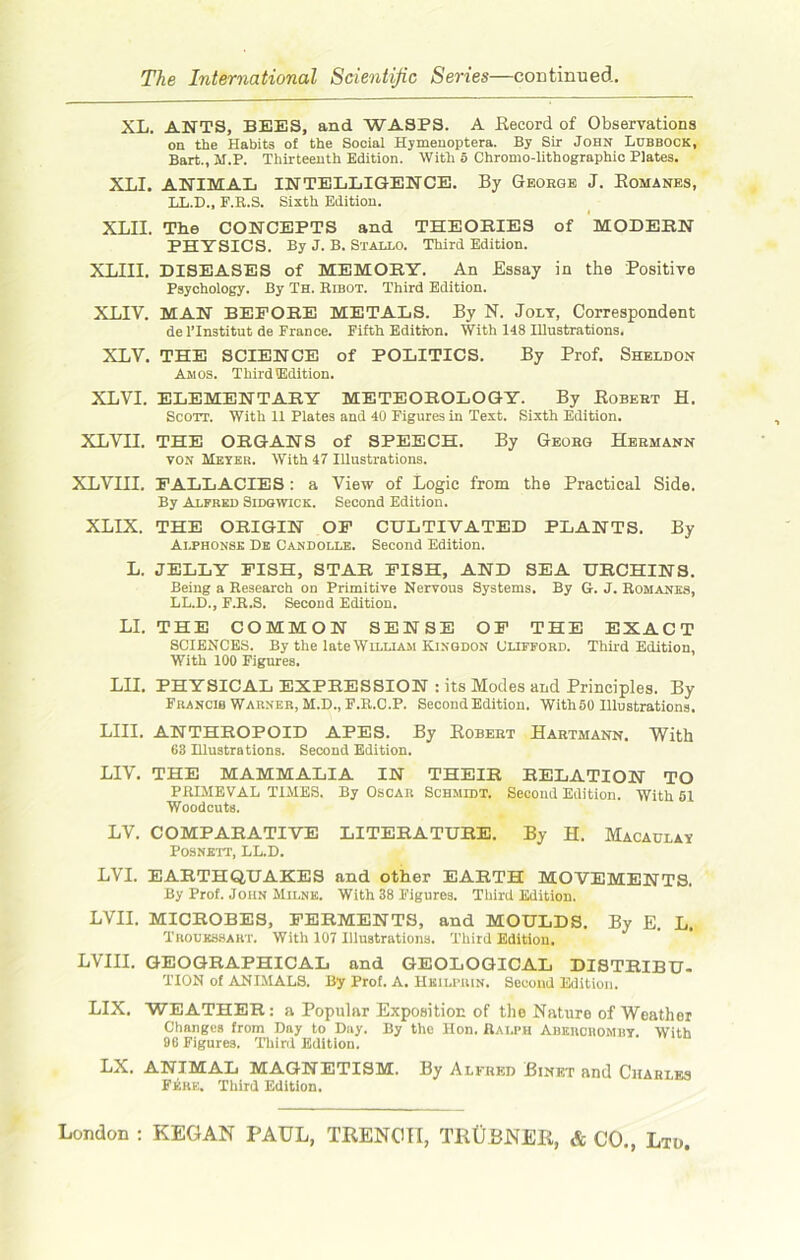 XL. ANTS, BEES, and WASPS. A Record of Observations on the Habits of the Social Hymenoptera. By Sir John Lubbock, Bart.,M.P. Thirteenth Edition. With 5 Chromo-lithographic Plates. XLI. ANIMAL INTELLIGENCE. By George J. Romanes, LL.D., F.R.S. Sixth Edition. XLII. The CONCEPTS and THEORIES of MODERN PHYSICS. By J. B. Stallo. Third Edition. XLIII. DISEASES of MEMORY. An Essay in the Positive Psychology. By Th. Ribot. Third Edition. XLIV. MAN BEFORE METALS. By N. Jolt, Correspondent de l’lnstitut de France. Fifth Edition. With 148 Illustrations. XLV. THE SCIENCE of POLITICS. By Prof. Sheldon Amos. Third (Edition. XLVI. ELEMENTARY METEOROLOGY. By Robert H. Scott. With 11 Plates and 40 Figures in Text. Sixth Edition. XLVII. THE ORGANS of SPEECH. By Georg Hermann von Meter. With 47 Illustrations. XLVIII. FALLACIES : a View of Logic from the Practical Side. By Alfred Sidgwick. Second Edition. XLIX. THE ORIGIN OF CULTIVATED PLANTS. By Alphonse De Candolle. Second Edition. L. JELLY FISH, STAR FISH, AND SEA URCHINS. Being a Research on Primitive Nervous Systems. By G. J. Romanes, LL.D., F.R.S. Second Edition. LI. THE COMMON SENSE OF THE EXACT SCIENCES. By the late William Kinodon Clifford. Third Edition, With 100 Figures. LH. PHYSICAL EXPRESSION : its Modes and Principles. By Francib Warner, M.D., F.R.C.P. Second Edition. With 50 Illustrations. LIII. ANTHROPOID APES. By Robert Hartmann. With 63 Illustrations. Second Edition. LIV. THE MAMMALIA IN THEIR RELATION TO PRIMEVAL TIMES. By Oscar Schmidt. Second Edition. With 51 Woodcuts. LV. COMPARATIVE LITERATURE. By H. Macaulav Posneti, LL.D. LVI. EARTHQUAKES and other EARTH MOVEMENTS. By Prof. John Milne. With 38 Figures. Third Edition. LVII. MICROBES, FERMENTS, and MOULDS. By E. L. Trouessart. With 107 Illustrations. Third Edition. LVIII. GEOGRAPHICAL and GEOLOGICAL DISTRIBU- TION of ANIMALS. By Prof. A. Hkilprin. Second Edition. LIX. WEATHER: a Popular Exposition of the Nature of Weather Changes from Day to Day. By the Hon. Ralph Aberoromby. With 96 Figures. Third Edition. LX. ANIMAL MAGNETISM. By Alfred Binet and Charles Fere. Third Edition.