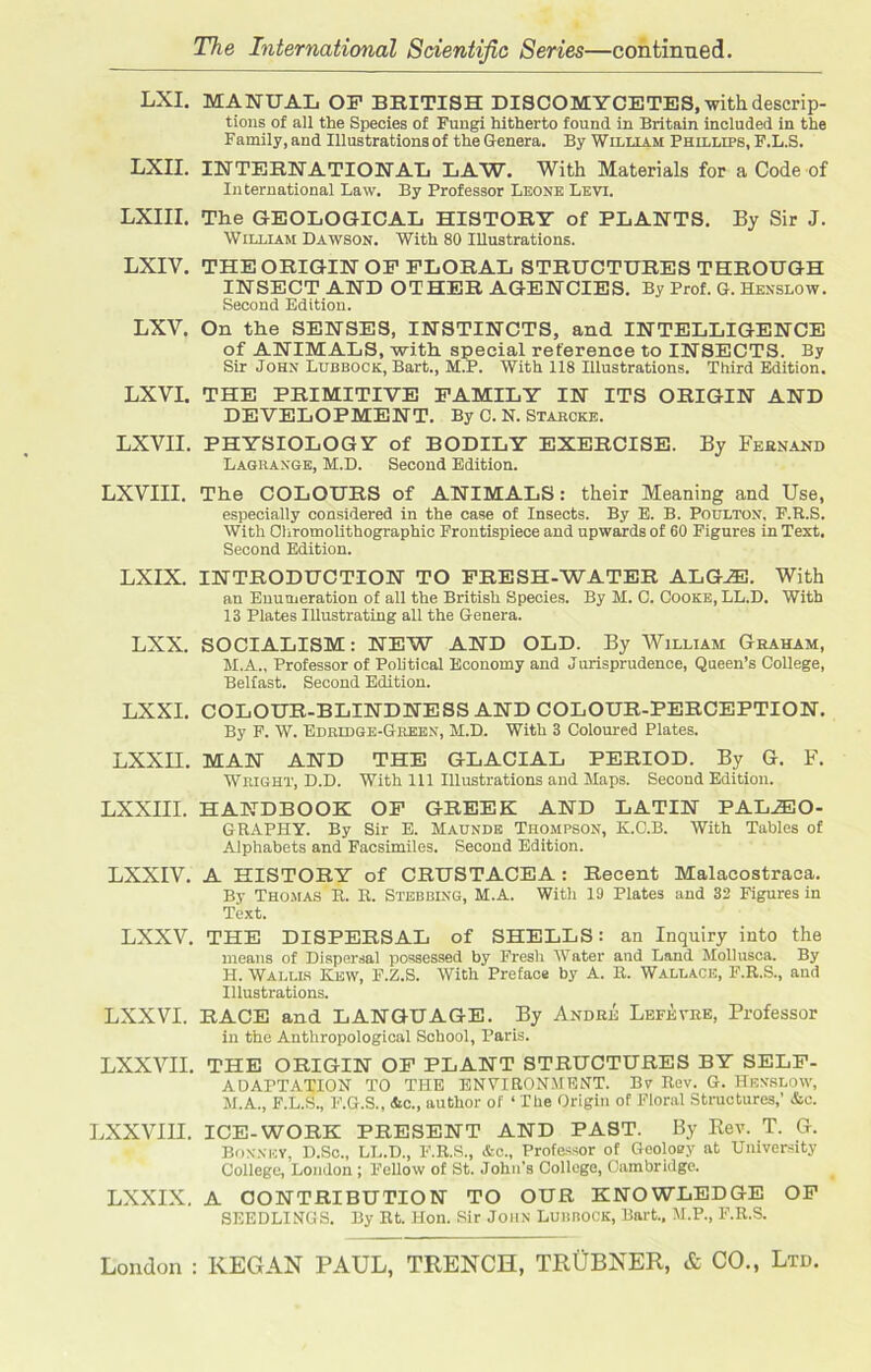 LXI. MANUAL OP BRITISH DISCOMYCETES, with descrip- tions of all the Species of Fungi hitherto found in Britain included in the Family, and Illustrations of the Genera. By William Phillips, F.L.S. LXII. INTERNATIONAL LAW. With Materials for a Code of International Law. By Professor Leone Levi. LXIII. The GEOLOGICAL HISTORY of PLANTS. By Sir J. William Dawson. With 80 Illustrations. LXIV. THE ORIGIN OP FLORAL STRUCTURES THROUGH INSECT AND OTHER AGENCIES. By Prof. G. Hexslow. Second Edition. LXV. On the SENSES, INSTINCTS, and INTELLIGENCE of ANIMALS, with special reference to INSECTS. By Sir John Lubbock, Bart., M.P. With 118 Illustrations. Third Edition. LXVI. THE PRIMITIVE FAMILY IN ITS ORIGIN AND DEVELOPMENT. By C. N. Starcke. LXVII. PHYSIOLOGY of BODILY EXERCISE. By Fernand Lagrange, M.D. Second Edition. LXVIII. The COLOURS of ANIMALS: their Meaning and Use, especially considered in the case of Insects. By E. B. Poultox, F.R.S. With Chromolithographic Frontispiece and upwards of 60 Figures in Text. Second Edition. LXIX. INTRODUCTION TO FRESH-WATER ALGAE. With an Enumeration of all the British Species. By M. C. Cooke, LL.D. With 13 Plates Illustrating all the Genera. LXX. SOCIALISM: NEW AND OLD. By William Graham, M.A., Professor of Political Economy and Jurisprudence, Queen’s College, Belfast. Second Edition. LXXI. COLOUR-BLINDNESS AND COLOUR-PERCEPTION. By F. W. Edridge-Green, M.D. With 3 Coloured Plates. LXXII. MAN AND THE GLACIAL PERIOD. By G. F. Wright, D.D. With 111 Illustrations and Maps. Second Edition. LXXIII. HANDBOOK OF GREEK AND LATIN PALEO- GRAPHY. By Sir E. Maunde Thompson, K.O.B. With Tables of Alphabets and Facsimiles. Second Edition. LXXIV. A HISTORY of CRUSTACEA : Recent Malacostraca. By Thomas B. R. Stebbing, M.A. With 19 Plates and 32 Figures in Text. LXXV. THE DISPERSAL of SHELLS: an Inquiry into the means of Dispersal possessed by Fresh Water and Land Mollusca. By H. Wallis Kew, F.Z.S. With Preface by A. R. Wallace, F.R.S., and Illustrations. LXXVI. RACE and LANGUAGE. By Andre Lefevre, Professor in the Anthropological School, Paris. LXXVII. THE ORIGIN OF PLANT STRUCTURES BY SELF- ADAPTATION TO THE ENVIRONMENT. By Rev. G. Henslow, M.A., F.L.S., F.G.S., &c., author of ‘ The Origin of Floral Structures,’ &c. LXXVIII. ICE-WORK PRESENT AND PAST. By Rev. T. G. Boxxey, D.Sc., LL.D., F.R.S., &c., Professor of Geoloey at University College, London ; Fellow of St. John’s College, Cambridge. LXXIX. A CONTRIBUTION TO OUR KNOWLEDGE OF SEEDLINGS. By Rt. Hon. Sir John Lubbock, Bart., M.P., F.R.S.