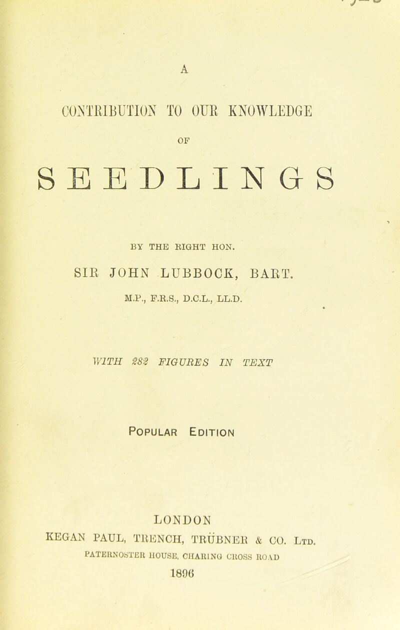 CONTRIBUTION TO OUR KNOWLEDGE OF SEEDLINGS BY THE EIGHT HON. SIR JOHN LUBBOCK, BART. M.P., F.R.S., D.C.L., LL.D. WITH 282 FIGURES IN TEXT Popular Edition LONDON KEGAN PAUL, TRENCH, TRUBNER & CO. Ltd. PATERNOSTER HOUSE, CHARING CROSS ROAD