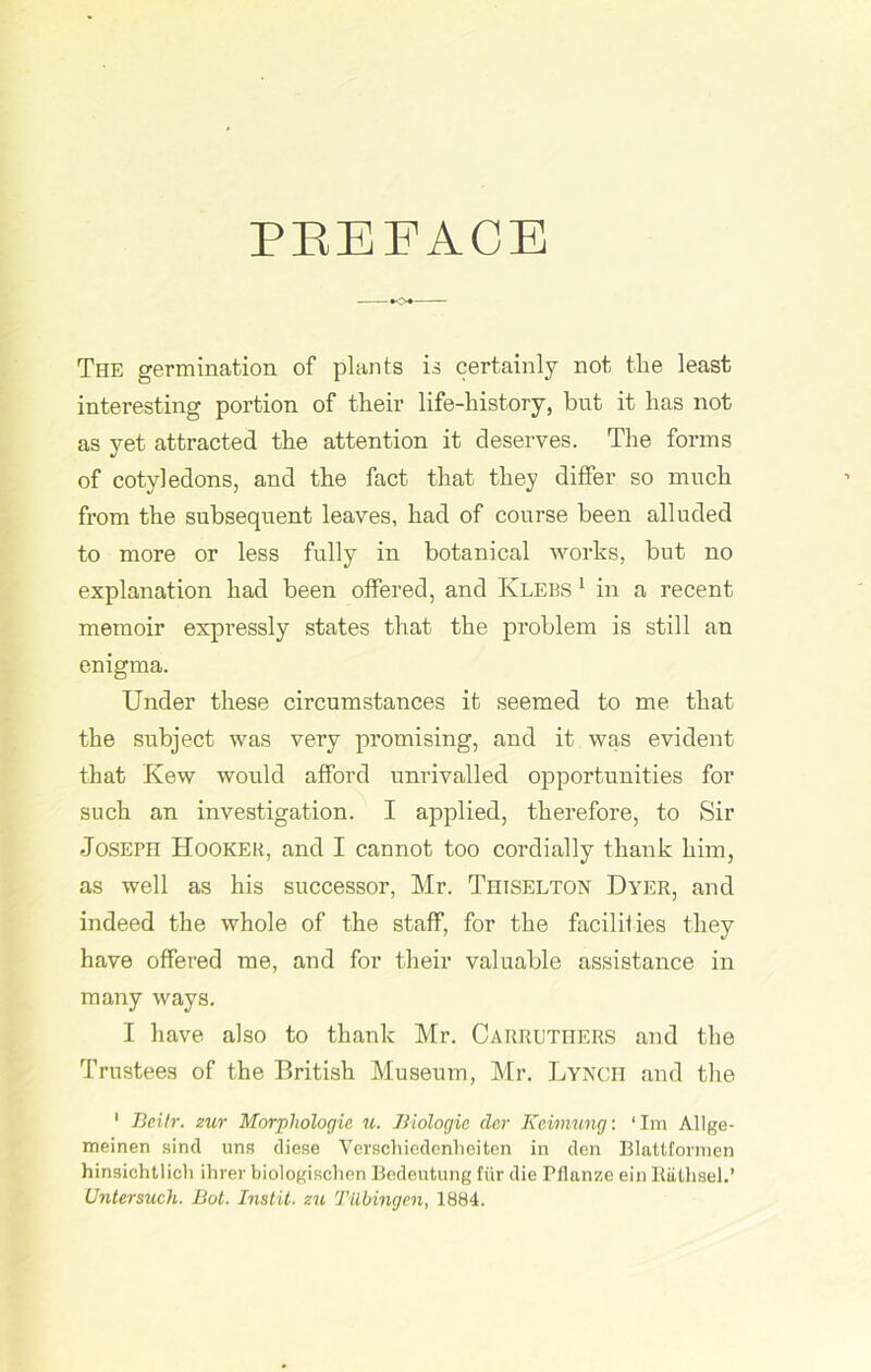 PREFACE •<>♦— The germination of plants is certainly not the least interesting portion of their life-history, but it has not as yet attracted the attention it deserves. The forms of cotyledons, and the fact that they differ so much from the subsequent leaves, had of course been alluded to more or less fully in botanical works, but no explanation had been offered, and Klebs 1 in a recent memoir expressly states that the problem is still an enigma. Under these circumstances it seemed to me that the subject was very promising, and it was evident that Kew would afford unrivalled opportunities for such an investigation. I applied, therefore, to Sir Joseph Hooker, and I cannot too cordially thank him, as well as his successor, Mr. Thiselton Dyer, and indeed the whole of the staff, for the facilities they have offered me, and for their valuable assistance in many ways. I have also to thank Mr. Carrutiiers and the Trustees of the British Museum, Mr. Lynch and the 1 Beilr. zur Morphologic u. Biologic der Kcimung: ‘ Im Allge- meinen sind uns diese Verschiedenheiten in den Blattfonuen hinsichtlich ihrer biologischen Bedeutung fur die Pflanze ein Bathsel.’ Untersuch. Bot. Instit. zu Tubingen, 1884.