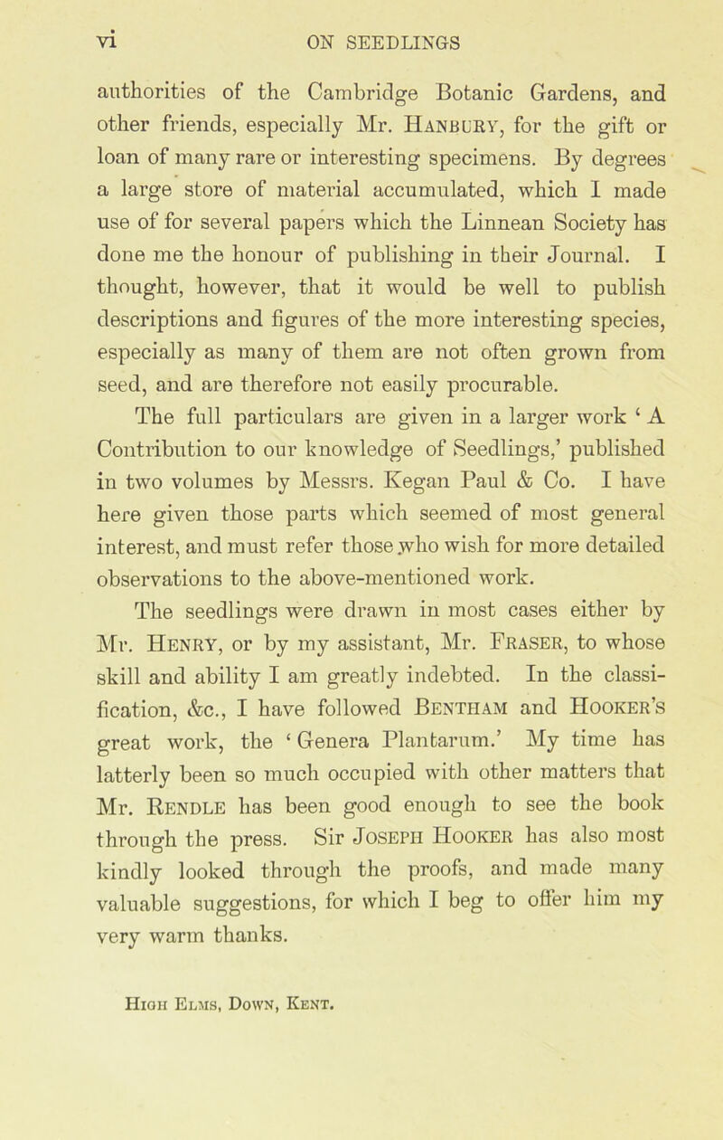 authorities of the Cambridge Botanic Gardens, and other friends, especially Mr. Banbury, for the gift or loan of many rare or interesting specimens. By degrees a large store of material accumulated, which I made use of for several papers which the Linnean Society has done me the honour of publishing in their Journal. I thought, however, that it would be well to publish descriptions and figures of the more interesting species, especially as many of them are not often grown from seed, and are therefore not easily procurable. The full particulars are given in a larger work ‘ A Contribution to our knowledge of Seedlings,’ published in two volumes by Messrs. Kegan Paul & Co. I have here given those parts which seemed of most general interest, and must refer those .who wish for more detailed obsex-vations to the above-mentioned work. The seedlings were drawn in most cases either by Mr. Henry, or by my assistant, Mr. Fraser, to whose skill and ability I am greatly indebted. In the classi- fication, &c., I have followed Bentham and Hooker’s great work, the ‘ Genera Plantarum.’ My time has latterly been so much occupied with other matters that Mr. Rendle has been good enough to see the book through the press. Sir Joseph Hooker has also most kindly looked through the proofs, and made many valuable suggestions, for which I beg to offer him my very warm thanks. High Elms, Down, Kent.