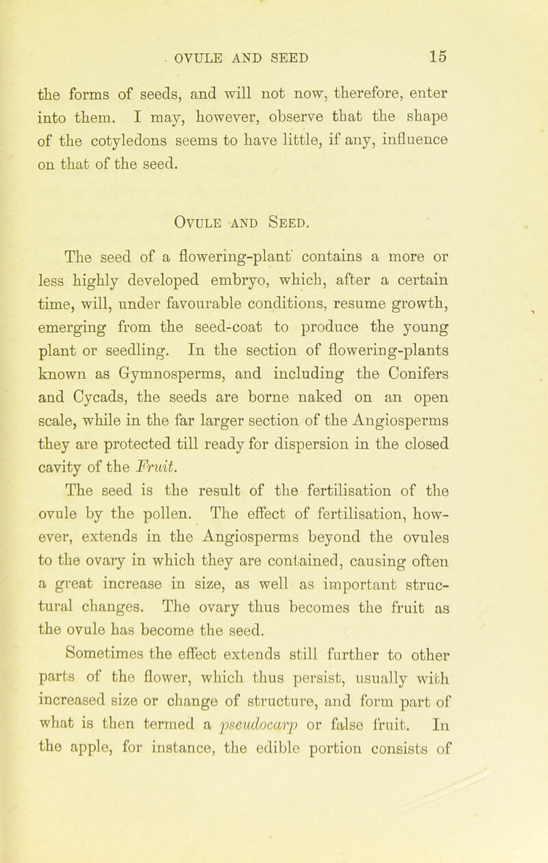 the forms of seeds, and will not now, therefore, enter into them. I may, however, observe that the shape of the cotyledons seems to have little, if any, influence on that of the seed. Ovule and Seed. The seed of a flowering-plant' contains a more or less highly developed embryo, which, after a certain time, will, under favourable conditions, resume growth, emerging from the seed-coat to produce the young plant or seedling. In the section of flowering-plants known as Gymnosperms, and including the Conifers and Cycads, the seeds are borne naked on an open scale, while in the far larger section of the Angiosperms they are protected till ready for dispersion in the closed cavity of the Fruit. The seed is the result of the fertilisation of the ovule by the pollen. The effect of fertilisation, how- ever, extends in the Angiosperms beyond the ovules to the ovary in which they are contained, causing often a great increase in size, as well as important struc- tural changes. The ovary thus becomes the fruit as the ovule has become the seed. Sometimes the effect extends still further to other parts of the flower, which thus persist, usually with increased size or change of structure, and form part of what is then termed a pseudocarp or false fruit. In the apple, for instance, the edible portion consists of