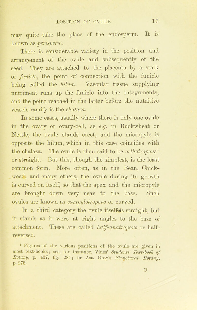may quite take the place of the endosperm. It is known as perisperm. There is considerable variety in the position and arrangement of the ovule and subsequently of the seed. They are attached to the placenta by a stalk or funicle, the point of connection with the funicle being called the hilum. Vascular tissue supplying nutriment runs up the funicle into the integuments, and the point reached in the latter before the nutritive vessels ramify is the chalaza. In some cases, usually where there is only one ovule in the ovary or ovary-cell, as e.g. in Buckwheat or Nettle, the ovule stands erect, and the micropyle is opposite the hilum, which in this case coincides with the chalaza. The ovule is then said to be orthotropous1 or straight. But this, though the simplest, is the least common form. More often, as in the Bean, Chick- weed, and many others, the ovule during its growth is curved on itself, so that the apex and the micropyle are brought down very near to the base. Such ovules are known as ccumpylotropous or curved. In a third category the ovule itselfe straight, but it stands as it were at right angles to the base of attachment. These are called hcdf-anatropous or half- reversed. 1 Figures of the various positions of the ovule are given in most text-books; see, for instance, Vines’ Students' Text-book of Botany, p. 437, fig. 284; or Asa Gray’s Structural Botany, p. 278. C