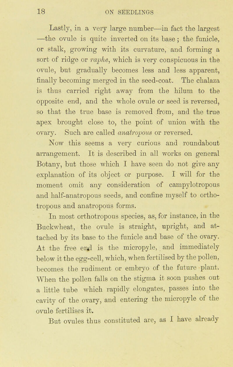 Lastly, in a very large number—in fact the largest —the ovule is quite inverted on its base; the funicle, or stalk, growing with its curvature, and forming a sort of ridge or raphe, which is very conspicuous in the ovule, but gradually becomes less and less apparent, finally becoming merged in the seed-coat. The chalaza is thus carried right away from the hilum to the opposite end, and the whole ovule or seed is reversed, so that the true base is removed from, and the true apex brought close to, the point of union with the ovary. Such are called anatropous or reversed. Now this seems a very curious and roundabout arrangement. It is described in all works on general Botany, but those which I have seen do not give any explanation of its object or purpose. I will for the moment omit any consideration of campylotropous and half-anatropous seeds, and confine myself to ortlio- tropous and anatropous forms. In most orthotropous species, as, for instance, in the Buckwheat, the ovule is straight, upright, and at- tached by its base to the funicle and base of the ovary. At the free eiyl is the micropyle, and immediately below it the egg-cell, which, when fertilised by the pollen, becomes the rudiment or embryo of the future plant. When the pollen falls on the stigma it soon pushes out a little tube which rapidly elongates, passes into the cavity of the ovary, and entering the micropyle of the ovule fertilises it. But ovules thus constituted are, as I have already