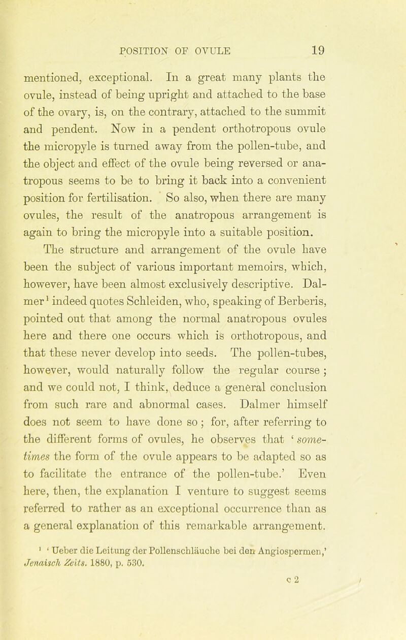 mentioned, exceptional. In a great many plants the ovule, instead of being upright and attached to the base of the ovary, is, on the contrary, attached to the summit and pendent. Now in a pendent orthotropous ovule the micropyle is turned away from the pollen-tube, and the object and effect of the ovule being reversed or ana- tropous seems to be to bring it back into a convenient position for fertilisation. So also, when there are many ovules, the result of the anatropous arrangement is again to bring the micropyle into a suitable position. The structure and arrangement of the ovule have been the subject of various important memoirs, which, however, have been almost exclusively descriptive. Cal- mer1 indeed quotes Schleiden, who, speaking of Berberis, pointed out that among the normal anatropous ovules here and there one occurs which is orthotropous, and that these never develop into seeds. The pollen-tubes, however, would naturally follow the regular course ; and we could not, I think, deduce a general conclusion from such rare and abnormal cases. Dalmer himself does not seem to have done so; for, after referring to the different forms of ovules, he observes that ‘ some- times the form of the ovule appears to be adapted so as to facilitate the entrance of the pollen-tube.’ Even here, then, the explanation I venture to suggest seems referred to rather as an exceptional occurrence than as a general explanation of this remarkable arrangement. 1 ‘ Ueber die Leitung der Pollenschlauohe bei den Angiospermen,’ Jenaisch Zeits. 1880, p. 630.