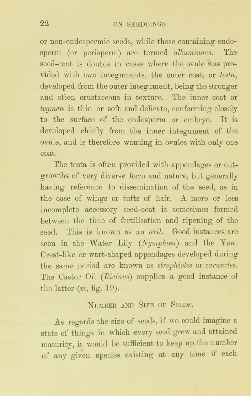 or non-enclospermic seeds, while those containing endo- sperm (or perisperm) are termed albuminous. The seed-coat is double in cases where the ovule was pro- vided with two integuments, the outer coat, or testa, developed from the outer integument, being the stronger and often crustaceous in texture. The inner coat or tegmen is thin or soft and delicate, conforming closely to the surface of the endosperm or embryo. It is developed chiefly from the inner integument of the ovule, and is therefore wanting in ovules with only one coat. The testa is often provided with appendages or out- growths of very diverse form and nature, but generally having reference to dissemination of the seed, as in the case of wings or tufts of hair. A more or less incomplete accessory seed-coat is sometimes formed between the time of fertilisation and ripening of the seed. This is known as an aril. Good instances are seen in the Water Lily (Nymphcea) and the Yew. Crest-like or wart-shaped appendages developed during the same period are known as strop!doles or caruncles. The Castor Oil (Ricinus) supplies a good instance of the latter (to, fig. 19). Number and Size of Seeds. As regards the size of seeds, if we could imagine a state of things in which every seed grew and attained 'maturity, it would be sufficient to keep up the number of any given species existing at any time if each