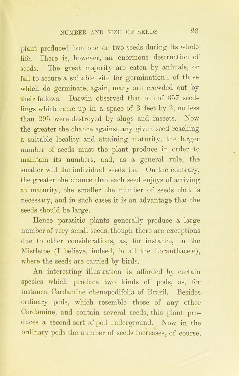 plant produced but one or two seeds during its whole life. There is, however, an enormous destruction of seeds. The great majority are eaten by animals, or fail to secure a suitable site for germination ; of those which do germinate, again, many are crowded out by their fellows. Darwin observed that out of 357 seed- lings which came up in a space of 3 feet by 2, no less than 295 were destroyed by slugs and insects. Now the greater the chance against any given seed reaching a suitable locality and attaining maturity, the larger number of seeds must the plant produce in order to maintain its numbers, and, as a general rule, the smaller will the individual seeds be. On the contrary, the greater the chance that each seed enjoys of arriving at maturity, the smaller the number of seeds that is necessary, and in such cases it is an advantage that the seeds should be large. Hence parasitic plants generally produce a large number of very small seeds, though there are exceptions due to other considerations, as, for instance, in the Mistletoe (I believe, indeed, in all the Loranthacem), where the seeds are carried by birds. An interesting illustration is afforded by certain species which produce two kinds of pods, as, for instance, Cardamine chenopodifolia of Brazil. Besides ordinary pods, which resemble those of any other Cardamine, and contain several seeds, this plant pro- duces a second sort of pod underground. Now in the ordinary pods the number of seeds increases, of course,