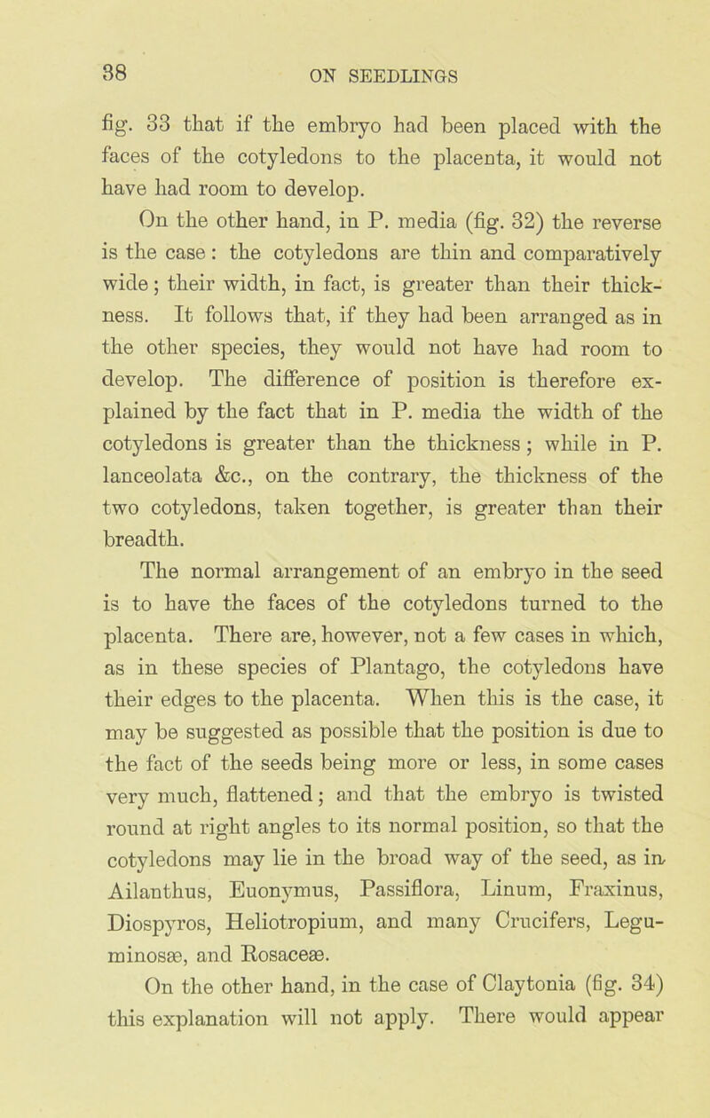 88 fig. 33 that if the embryo had been placed with the faces of the cotyledons to the placenta, it would not have had room to develop. On the other hand, in P. media (fig. 32) the reverse is the case : the cotyledons are thin and comparatively wide; their width, in fact, is greater than their thick- ness. It follows that, if they had been arranged as in the other species, they would not have had room to develop. The difference of position is therefore ex- plained by the fact that in P. media the width of the cotyledons is greater than the thickness ; while in P. lanceolata &c., on the contrary, the thickness of the two cotyledons, taken together, is greater than their breadth. The normal arrangement of an embryo in the seed is to have the faces of the cotyledons turned to the placenta. There are, however, not a few cases in which, as in these species of Plantago, the cotyledons have their edges to the placenta. When this is the case, it may be suggested as possible that the position is due to the fact of the seeds being more or less, in some cases very much, flattened; and that the embryo is twisted round at right angles to its normal position, so that the cotyledons may lie in the broad way of the seed, as irr Ailanthus, Euonymus, Passiflora, Linum, Fraxinus, Diospyros, Heliotropium, and many Crucifers, Legu- minosae, and Rosacese. On the other hand, in the case of Claytonia (fig. 34) this explanation will not apply. There would appear