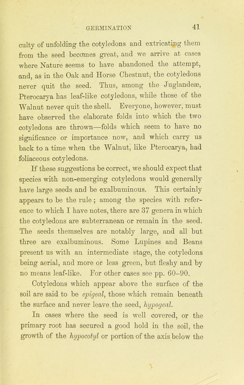 culty of unfolding the cotyledons and extricating them from the seed becomes great, and we arrive at cases where Nature seems to have abandoned the attempt, and, as in the Oak and Horse Chestnut, the cotyledons never quit the seed. Thus, among the Juglandese, Pterocarya has leaf-like cotyledons, while those of the Walnut never quit the shell. Everyone, however, must have observed the elaborate folds into which the two cotyledons are thrown—folds which seem to have no significance or importance now, and which carry us back to a time when the Walnutj like Pterocarya, had foliaceous cotyledons. If these suggestions be correct, we should expect that species with non-emerging cotyledons would generally have large seeds and be exalbuminous. This certainly appears to be the rule; among the species with refer- ence to which I have notes, there are 37 genera in which the cotyledons are subterranean or remain in the seed. The seeds themselves are notably large, and all but three are exalbuminous. Some Lupines and Beans present us with an intermediate stage, the cotyledons being aerial, and more or less green, but fleshy and by no means leaf-like. For other cases see pp. 60-90. Cotyledons which appear above the surface of the soil are said to be epigeal, those which remain beneath the surface and never leave.the seed, hypogeal. In cases where the seed is well covered, or the primary root has secured a good hold in the soil, the growth of the hypocotyl or portion of the axis below the