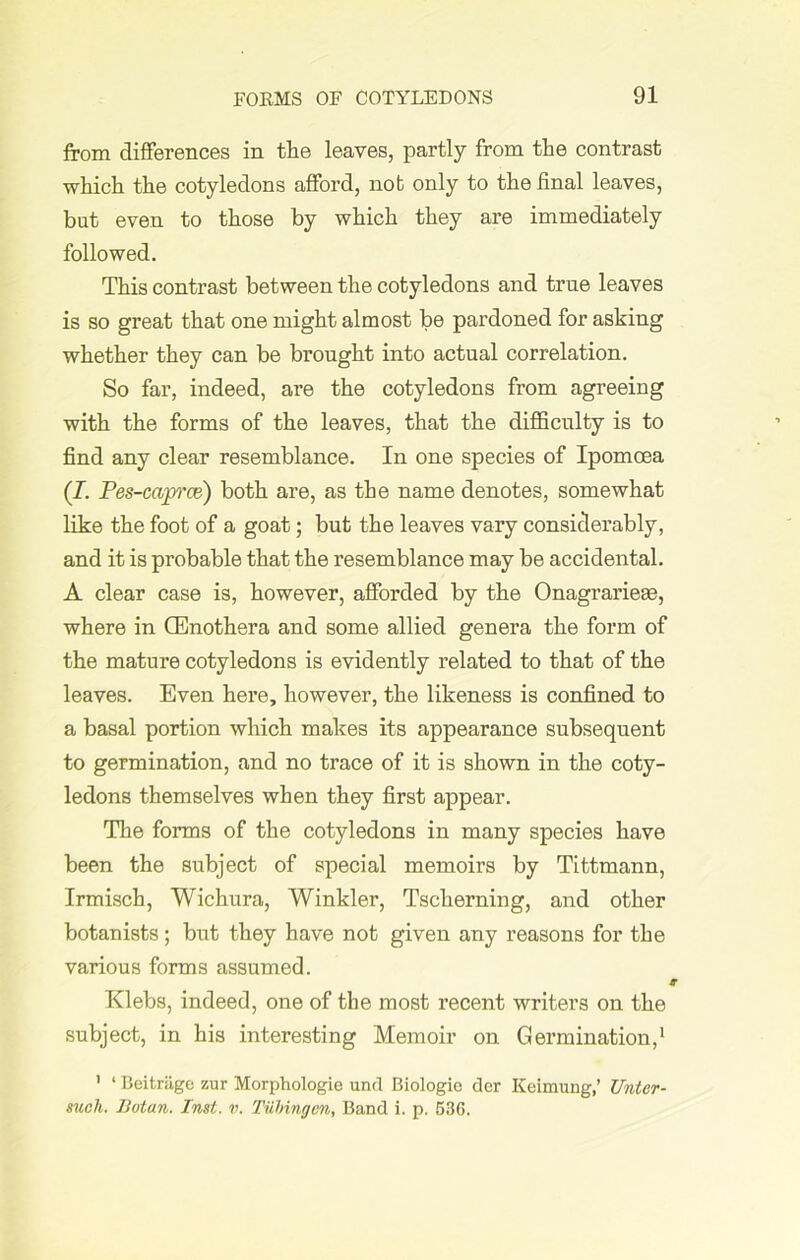 from differences in the leaves, partly from the contrast which the cotyledons afford, nob only to the final leaves, bat even to those by which they are immediately followed. This contrast between the cotyledons and true leaves is so great that one might almost be pardoned for asking whether they can be brought into actual correlation. So far, indeed, are the cotyledons from agreeing with the forms of the leaves, that the difficulty is to find any clear resemblance. In one species of Ipomoea (J. Pes-caprce) both are, as the name denotes, somewhat like the foot of a goat; but the leaves vary considerably, and it is probable that the resemblance may be accidental. A clear case is, however, afforded by the Onagrariese, where in (Enothera and some allied genera the form of the mature cotyledons is evidently related to that of the leaves. Even here, however, the likeness is confined to a basal portion which makes its appearance subsequent to germination, and no trace of it is shown in the coty- ledons themselves when they first appear. The forms of the cotyledons in many species have been the subject of special memoirs by Tittmann, Irmisch, Wichura, Winkler, Tsckerning, and other botanists; but they have not given any reasons for the various forms assumed. Klebs, indeed, one of the most recent writers on the subject, in his interesting Memoir on Germination,1 1 ‘ Beitriige zur Morphologic und Biologic der Keimung,’ Untcr- unch. Ilotan. Inst. v. Tubingen, Band i. p. 536.