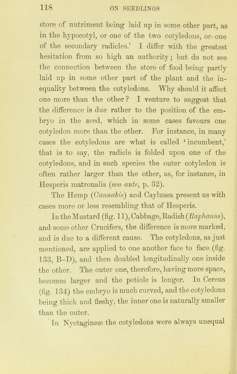 store of nutriment being laid up in some other part, as in the hypocotyl, or one of the two cotyledons, or- one of the secondary radicles.’ I differ with the greatest hesitation from so high an authority; but do not see the connection between the store of food being partly laid up in some other part of the plant and the in- equality between the cotyledons. Why should it affect one more than the other ? I venture to suggest that the difference is due rather to the position of the em- bryo in the seed, which in some cases favours one cotyledon more than the other. For instance, in many cases the cotyledons are what is called ‘ incumbent,’ that is to say, the radicle is folded upon one of the cotyledons, and in such species the outer cotyledon is often rather larger than the other, as, for instance, in Hesperis matronalis (see ante, p. 32). The Hemp (Cannabis) and Caylusea present us with cases more or less resembling that of Hesperis. In the Mustard (fig. 11), Cabbage, Radish (Raphanus), and some other Crucifers, the difference is more marked, and is due to a different cause. The cotyledons, as just mentioned, are applied to one another face to face (fig. 133, B-D), and then doubled longitudinally one inside the other. The outer one, therefore, having more space, becomes larger and the petiole is longer. In Cereus (fig. 134) the embryo is much curved, and the cotyledons being thick and fleshy, the inner one is naturally smaller than the outer. In Nvctaginese the cotyledons were always unequal