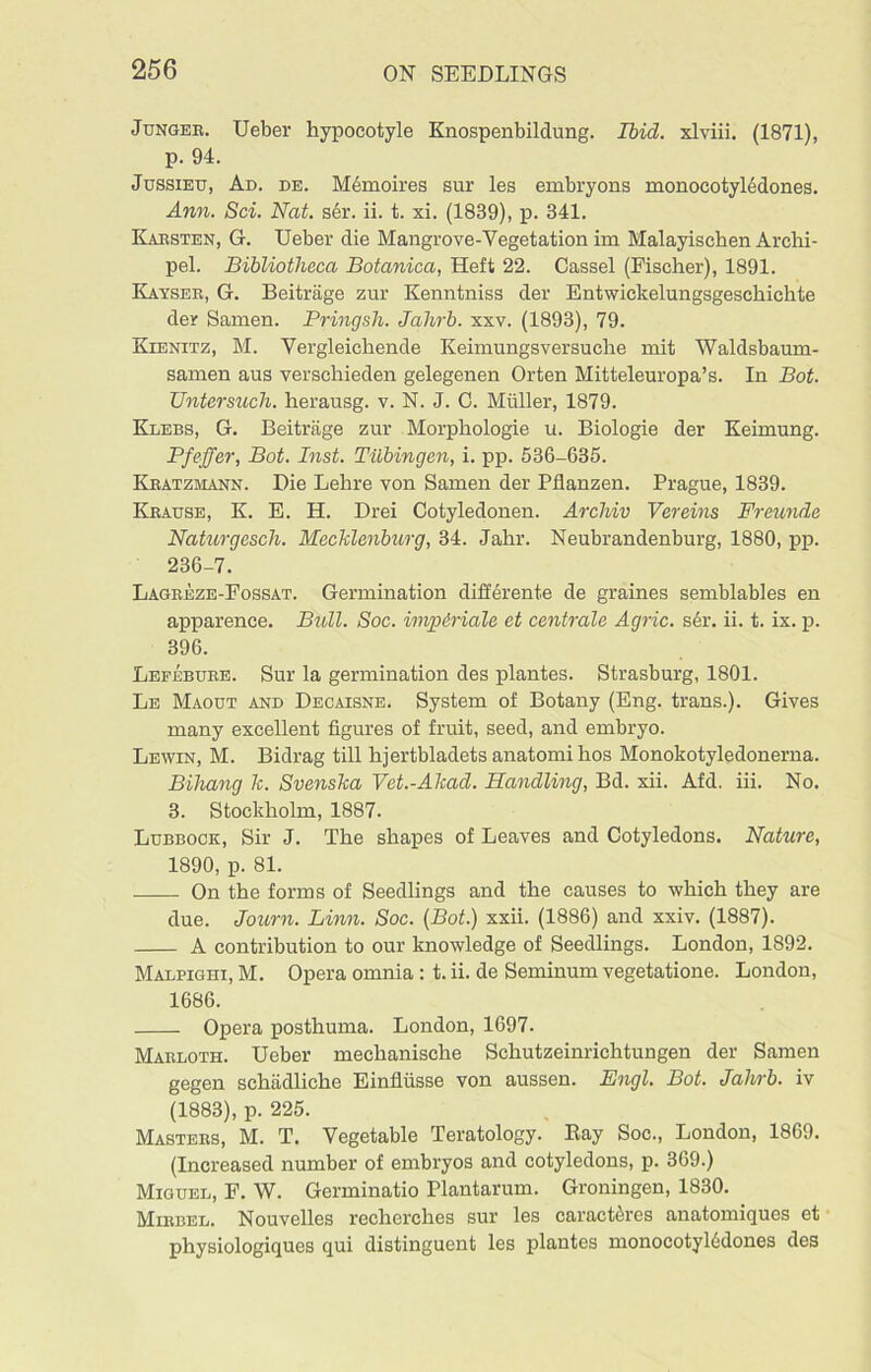 Jungee. Ueber hypocotyle Knospenbildung. Ibid, xlviii. (1871), p. 94. Jussieu, Ad. de. Memoires sur les embryons monocotyledones. Ann. Sci. Nat. sbv. ii. t. xi. (1839), p. 341. Kabsten, G. Ueber die Mangrove-Yegetation im Malayischen Archi- pel. Bibliotheca Botanica, Heft 22. Cassel (Fischer), 1891. Kayseb, G. Beitrage zur Kenntniss der Entwickelungsgeschichte der Samen. Pringsh. Jahrb. xxv. (1893), 79. Kienitz, M. Yergleichende Keimungsversuche mit Waldsbaum- samen aus verschieden gelegenen Orten Mitteleuropa’s. In Bot. Untersuch. herausg. v. N. J. C. Muller, 1879. Klebs, G. Beitrage zur Morphologie u. Biologie der Keimung. Pfeffer, Bot. Inst. Tubingen, i. pp. 536-635. Keatzmann. Die Lehre von Samen der Pflanzen. Prague, 1839. Keause, K. E. H. Drei Cotyledonen. Arcliiv Vereins Freunde Naturgesch. Mecklenburg, 34. Jahr. Neubrandenburg, 1880, pp. 236-7. Lagbeze-Fossat. Germination differente de graines semblables en apparence. Bull. Soc. impiriale et centrale Agric. ser. ii. t. ix. p. 396. Lefebuee. Sur la germination des plantes. Strasburg, 1801. Le Maout and Decaisne. System of Botany (Eng. trans.). Gives many excellent figures of fruit, seed, and embryo. Lewin, M. Bidrag till hjertbladetsanatomihos Monokotyledonerna. Biliang k. Svenska Vet.-Akad. Handling, Bd. xii. Afd. iii. No. 3. Stockholm, 1887. Lubbock, Sir J. The shapes of Leaves and Cotyledons. Nature, 1890, p. 81. On the forms of Seedlings and the causes to which they are due. Journ. Linn. Soc. (Bot.) xxii. (1886) and xxiv. (1887). A contribution to our knowledge of Seedlings. London, 1892. Malpighi, M. Opera omnia : t. ii. de Seminum vegetatione. London, 1686. Opera posthuma. London, 1697. Makloth. Ueber mechanische Schutzeinrichtungen der Samen gegen scktidliche Einflusse von aussen. Engl. Bot. Jahrb. iv (1883), p. 225. Mastees, M. T. Vegetable Teratology. Ray Soc., London, 1869. (Increased number of embryos and cotyledons, p. 369.) Miguel, F. W. Germinatio Plantarum. Groningen, 1830. Miebel. Nouvelles reclierches sur les caractircs anatomiques et physiologiques qui distinguent les plantes monocotyl6dones des