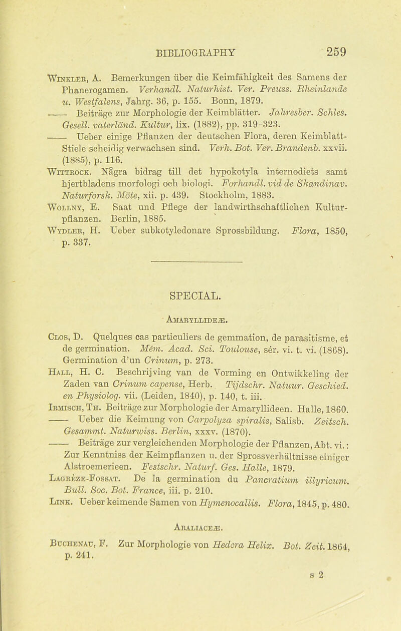 Winkler, A. Bemerkungen iiber die Keimfahigkeit des Samens der Phanerogamen. Verhandl. Naturhist. Ver. Preuss. Bheinlande u. Westfalens, Jahrg. 36, p. 155. Bonn, 1879. Beitrage zur Morphologie der Keimblatter. Jahresber. Schles. Gesell. vciterland. Kultwr, lix. (1882), pp. 319-323. Ueber einige Pflanzen der deutschen Flora, deren Keimblatt- Stiele seheidig verwachsen sind. Verh. Bot. Ver. Brandenb. xxvii. (1885), p. 116. Wittrock. Nagra bidrag till det hypokotyla internodiets samt hjertbladens morfologi och biologi. Forhandl. vid de Skcmdinav. Naturforsk. Mote, xii. p. 439. Stockholm, 1883. Wollny, E. Saat und Pflege der landwirthschaftlicken Kultur- pflanzen. Berlin, 1885. Wydler, H. Ueber subkotyledonare Sprossbildung. Flora, 1850, p. 337. SPECIAL. Amaryllide®. Clos, D. Quelques cas particulars de gemmation, de parasitisme, et de germination. MAm. Acad. Sci. Toulouse, ser. yi. t. vi. (1868). Germination d’un Crinum, p. 273. Hall, H. C. Beschrijving van de Vorming en Ontwikkeling der Zaden van Crinum capense, Herb. Tijdschr. Natuur. Geschied. en Physiolog. vii. (Leiden, 1840), p. 140, t. iii. Irmisch, Th. Beitrage zur Morphologie der Amaryllideen. Halle, 1860. Ueber die Keimung von Carpolyza spiralis, Salisb. Zeitsch. Gesammt. Naturwiss. Berlin, xxxv. (1870). Beitrage zur vergleichenden Morphologie der Pflanzen, Abt. vi.: Zur Kenntniss der Keimpflanzen u. der Sprossverhaltnisse einiger Alstroemerieen. Festsclir. Naturf. Ges. Halle, 1879. Lagreze-Fossat. De la germination du Pancratium illyricum. Bull. Soc. Bot. France, iii. p. 210. Link. Ueber keimende Samen von Hymenocallis. Flora, 1845, p. 480. ArALIACE/E. Buchenau, F. Zur Morphologie von Hedcra Helix. Bot. Zcit. 1864 p. 241.