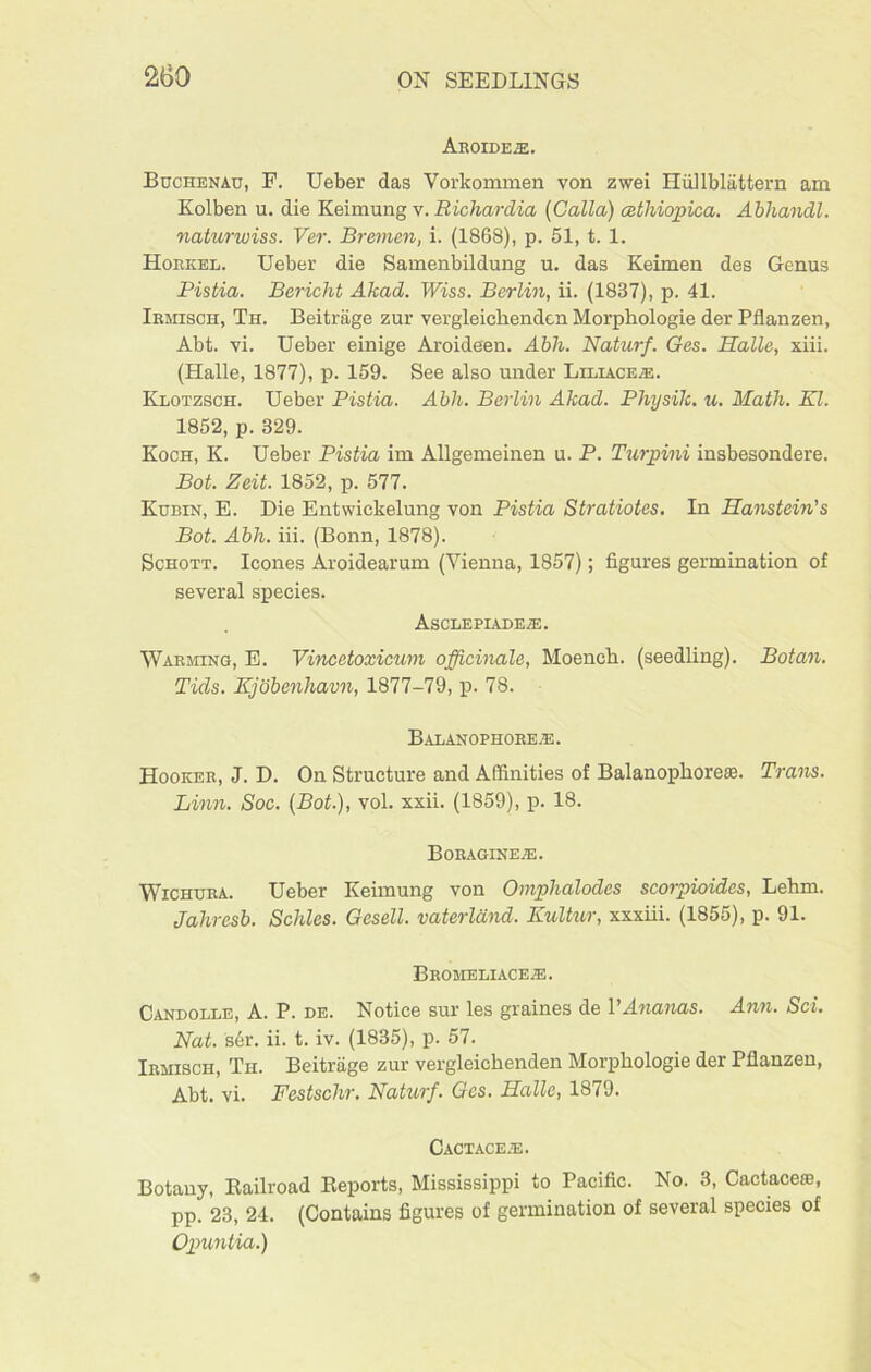 Aroide;e. Buchenau, F. Ueber das Yorkommen von zwei Hiillblattern am Kolben u. die Keimung v. Richardia (Galla) cethiopica. Abhandl. naturwiss. Ver. Bremen, i. (1868), p. 51, t. 1. Hoiikel. Ueber die Samenbildung u. das Keimen des Genus Pistia. Bericht Akad. Wiss. Berlin, ii. (1837), p. 41. Irmisch, Th. Beitrage zur vergleichenden Morphologie der Pflanzen, Abt. vi. Ueber einige Aroideen. Abh. Naturf. Ges. Halle, xiii. (Halle, 1877), p. 159. See also under Liliace^e. Klotzsch. Ueber Pistia. Abh. Berlin Akad. Physik. u. Math. El. 1852, p. 329. Koch, K. Ueber Pistia im Allgemeinen u. P. Turpini insbesondere. Bot. Zeit. 1852, p. 577. Kubin, E. Die Entwickelung von Pistia Stratiotes. In Hanstein’s Bot. Abh. iii. (Bonn, 1878). Schott. leones Aroidearum (Vienna, 1857); figures germination of several species. AsCLEPIADEiE. Warming, E. Vi'ncetoxicum officinale, Moench. (seedling). Botan. Tids. Kjobenliavn, 1877-79, p. 78. Balanophore-e. Hooker, J. D. On Structure and Affinities of Balanopborete. Trans. Linn. Soc. (Bot.), vol. xxii. (1859), p. 18. Boraginete. Wichura. Ueber Keimung von Omphalodcs scorpioidcs, Lehm. Jahresb. Schlcs. Gesell. vaterldnd. Kultur, xxxiii. (1855), p. 91. Bromeliace.e. Candolle, A. P. de. Notice sur les graines de VAnanas. Ann. Sci. Nat. s6r. ii. t. iv. (1835), p. 57. Irmisch, Th. Beitrage zur vergleichenden Morphologie der Pflanzen, Abt. vi. Festsclir. Naturf. Ges. Halle, 1879. Cactace.e. Botany, Railroad Reports, Mississippi to Pacific. No. 3, Cactacero, pp. 23, 24. (Contains figures of germination of several species of Opuntia.)